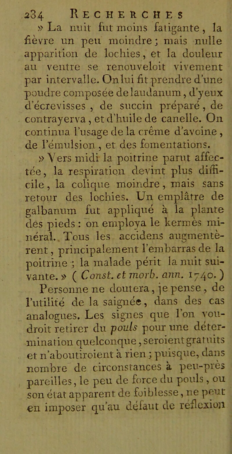 » La nuit fut moins fatigante, la fièvre un peu moindre; mais nulle apparition de lochies, et la douleur au ventre se renouveloit vivement par intervalle. Onlui fit prendre d’une poudre composée de laudanum, d’yeux d’écrevisses , de succin préparé, de contrayerva, et d’huile de canelle. On continua l’usage de la crème d’avoine , cle l’émulsion , et des fomentations. » Vers midi la poitrine parut affec- tée, la respiration devint plus diffi- cile , la colique moindre, mais sans retour des lochies. Un emplâtre de galbanum fut appliqué à la plante des pieds : on employa le kermès mi- néral. Tous les accidens augmentè- rent, principalement l’embarras de la poitrine ; la malade périt la nuit sui- vante. » ( Const. et morb. ann. 1740. ) Personne ne doutera, je pense , de l’utilité de la saignée, dans des cas analogues. Les signes que l’on you- droit retirer du pouls pour une déter- mination quelconque, seroient gratuits et n’aboutiroient à rien ; puisque, dans nombre de circonstances à peu-près pareilles, le peu de force du pouls, ou son état apparent de foi blesse, ne peut en imposer qu’au défaut de réflexion