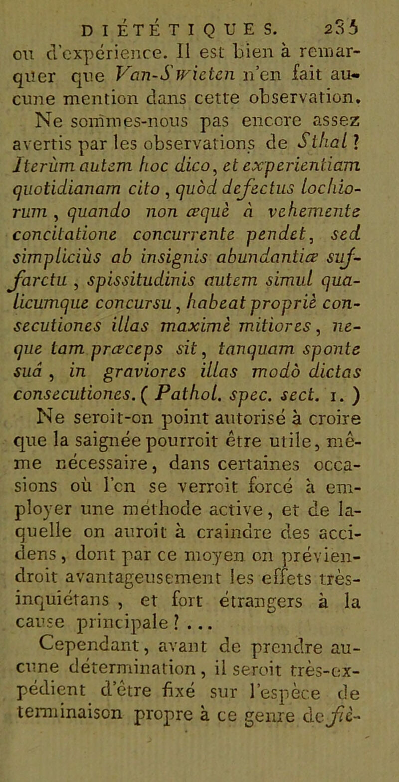 ou d’expérience. 11 est Lien à remar- quer que Van-Swieten n’en fait au- cune mention clans cette observation. Ne sommes-nous pas encore assez avertis par les observations de S thaï] Jterùm autem hoc dico, et experientiam quotidianam cito , quod dcfectus lochio- rum , quando non cequè à vehemente concitatione concurrente pendet, sed simpliciùs ab insignis abundantiœ suf- farctu , spissitudinis autem simid qua- licumque concursu, habeat propriè con- secutiones illas maxime mitiores, ne- que tam prcrceps sit, tanquam sponte sua , in graviores illas modo dictas consecutiones.Ç Pathol, spec. sect. i. ) Ne seroit-on point autorisé à croire que la saignéepourroit être utile, mê- me nécessaire, dans certaines occa- sions où l’on se verroit forcé h em- ployer une méthode active, et de la- quelle on auroit à craindre des acci- clens , dont par ce moyen on prévien- clroit avantageusement les effets très- inquiétans , et fort étrangers à la cause principale ?... Cependant, avant de prendre au- cune détermination , il seroit très-ex- pédient d’être fixé sur l’espèce de terminaison propre à ce genre clcjfîè-