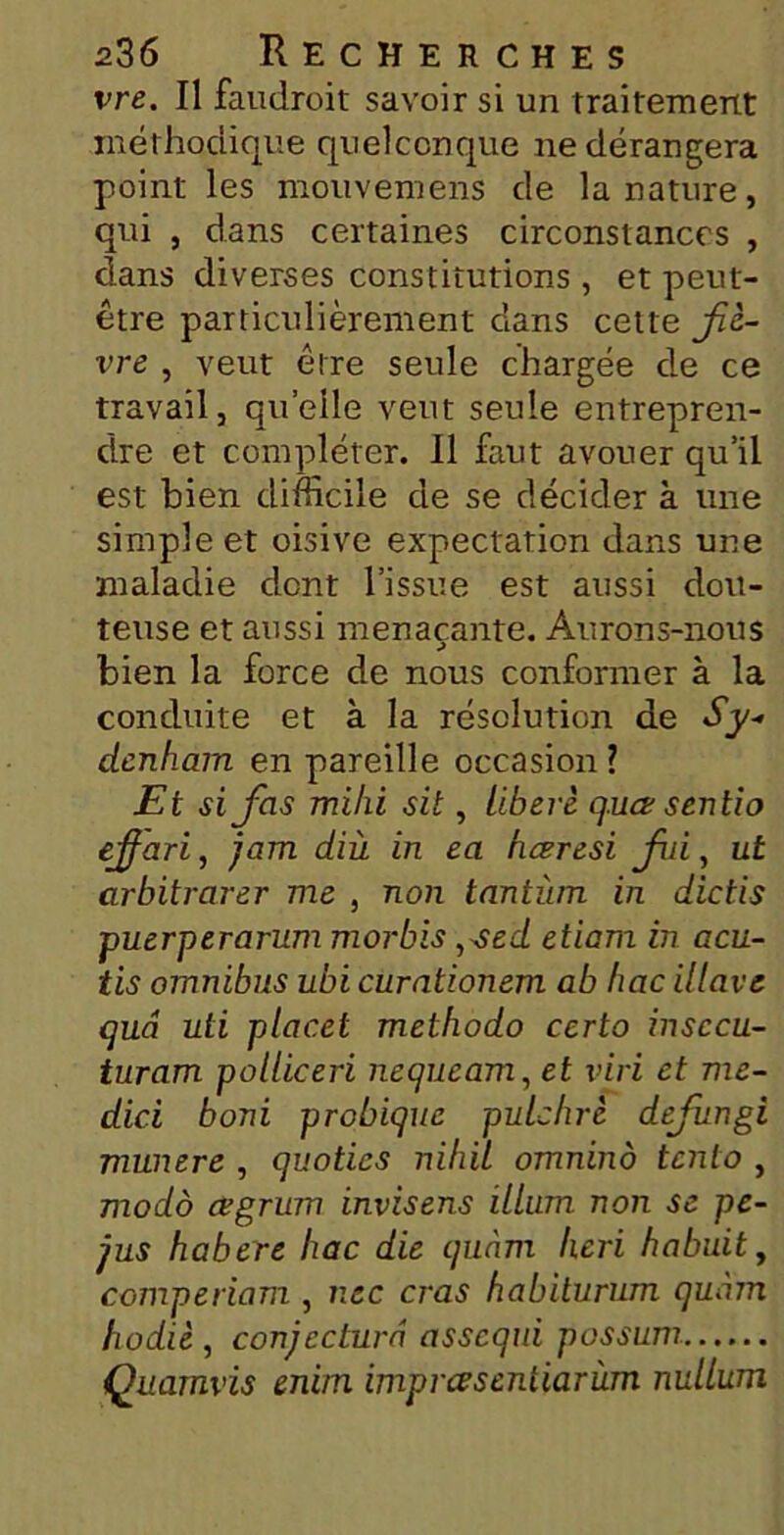 vre. Il faudroit savoir si un traitement méthodique quelconque ne dérangera point les mouvemens de la nature, qui , dans certaines circonstances , dans diverses constitutions , et peut- être particulièrement dans cette fiè- vre , veut être seule chargée de ce travail, quelle veut seule entrepren- dre et compléter. Il faut avouer qu’il est bien difficile de se décider à une simple et oisive expectation dans une maladie dont l’issue est aussi dou- teuse et aussi menaçante. Aurons-nous bien la force de nous conformer à la conduite et à la résolution de Sy- denham en pareille occasion ? Et si fois mihi sit, libéré q.uœ sentio effari, jam diù in ea hœresi foi, ut arbitrarer me , non tantîim in dictis puerperarum morbis ,sed etiarn in acu- tis omnibus ubi curationem ab hac illave quâ uti placet methodo certo insccu- turam polliceri nequeam, et viri et me- dici boni probique pulchré defongi munere , quotics nihil omninô tento , modo œgrum invisens ilium non se pe- jus habere hac die quàm lieri habuit, comperiam , nec cras habilurum quàm hodiè , conjectura assequi possum Quamvis enim imprœseniiarùm nullum