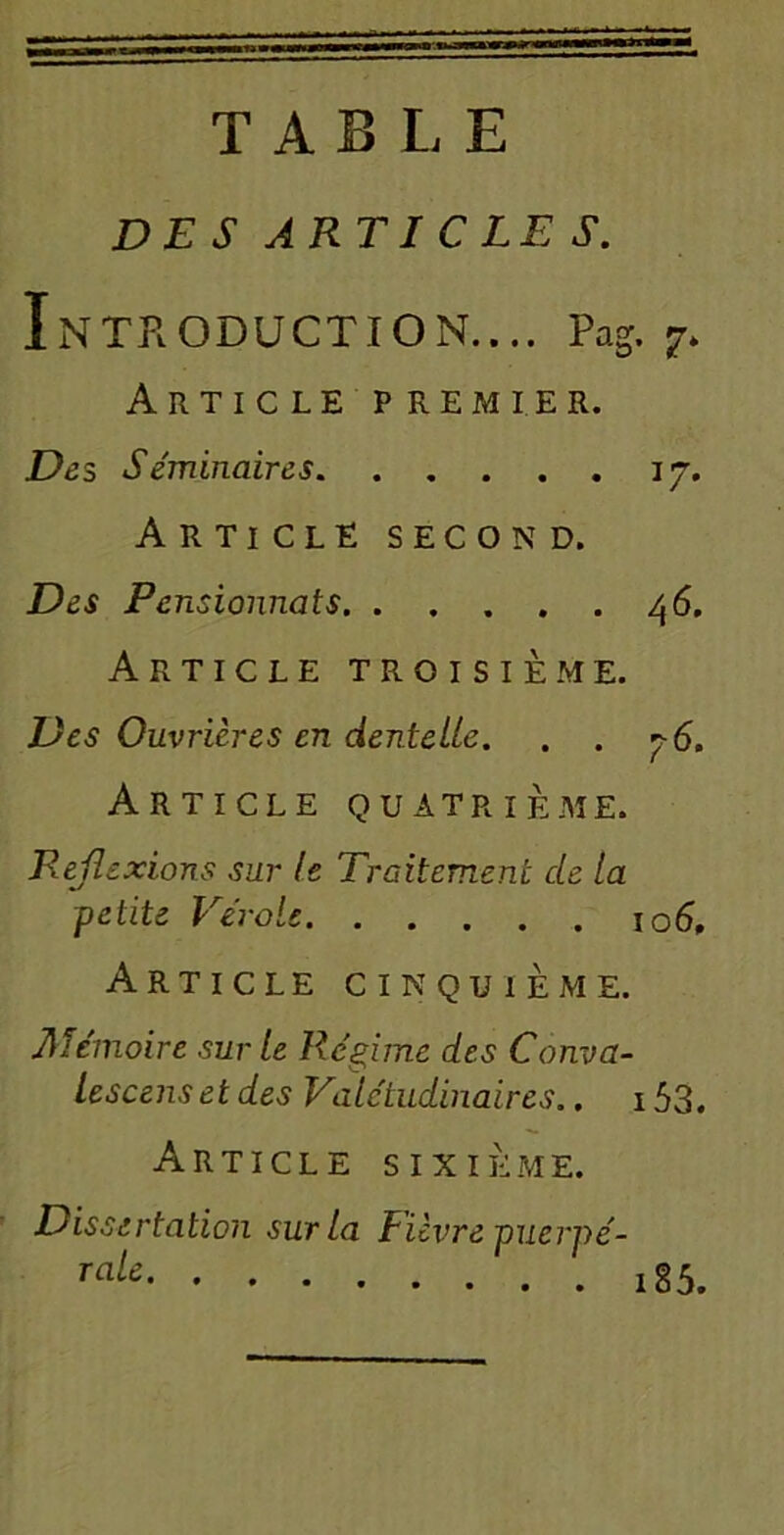 TABLE DES ARTICLE S. Introduction.... Pag. 7> Article premier. De s Séminaires 17. Article second. Des Pensionnats 46. Article troisième. Des Ouvrières en dentelle. . . r-6. Article quatrième. Réflexions sur le Traitement de la petite Vérole 106, Article cinquième. Aïémoire sur le Régime des Conva- lescenset des Valétudinaires.. 153. Article sixième. Dissertation sur la Fièvre puerpé- raU 185.