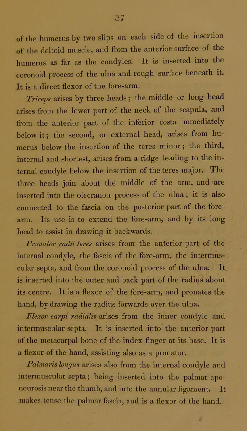 of the humerus by two slips on each side of the insertion of the deltoid muscle, and from the anterior surface of the humerus as far as the condyles. It is inserted into the coronoid process of the ulna and rough surface beneath it. It is a direct flexor of the fore-arm. Triceps arises by three heads; the middle or long head arises from the lower part of the neck of the scapula, and from the anterior part of the inferior costa immediately below it; the second, or external head, arises from hu- merus below the insertion of the teres minor; the third, internal and shortest, arises from a ridge leading to the in- ternal condyle below the insertion of the teres major. The three heads join about the middle of the arm, and are inserted into the olecranon process of the ulna; it is also connected to the fascia on the posterior part of the fore- arm. Its use is to extend the fore-arm, and by its long head to assist in drawing it backwards. Pronator radii teres arises from the anterior part of the internal condyle, the fascia of the fore-arm, the intermus- cular septa, and from the coronoid process of the ulna. It is inserted into the outer and back part of the radius about its centre. It is a flexor of the fore-arm, and pronates the hand, by drawing the radius forwards over the ulna. Flexor carpi radialis arises from the inner condyle and intermuscular septa. It is inserted into the anterior part of the metacarpal bone of the index finger at its base. It is a flexor of the hand, assisting also as a pronator. Palmaris lone/us arises also from the internal condyle and intermuscular septa; being inserted into the palmar apo- neurosis near the thumb, and into the annular ligament. It makes tense the palmar fascia, and is a flexor of the hand.,