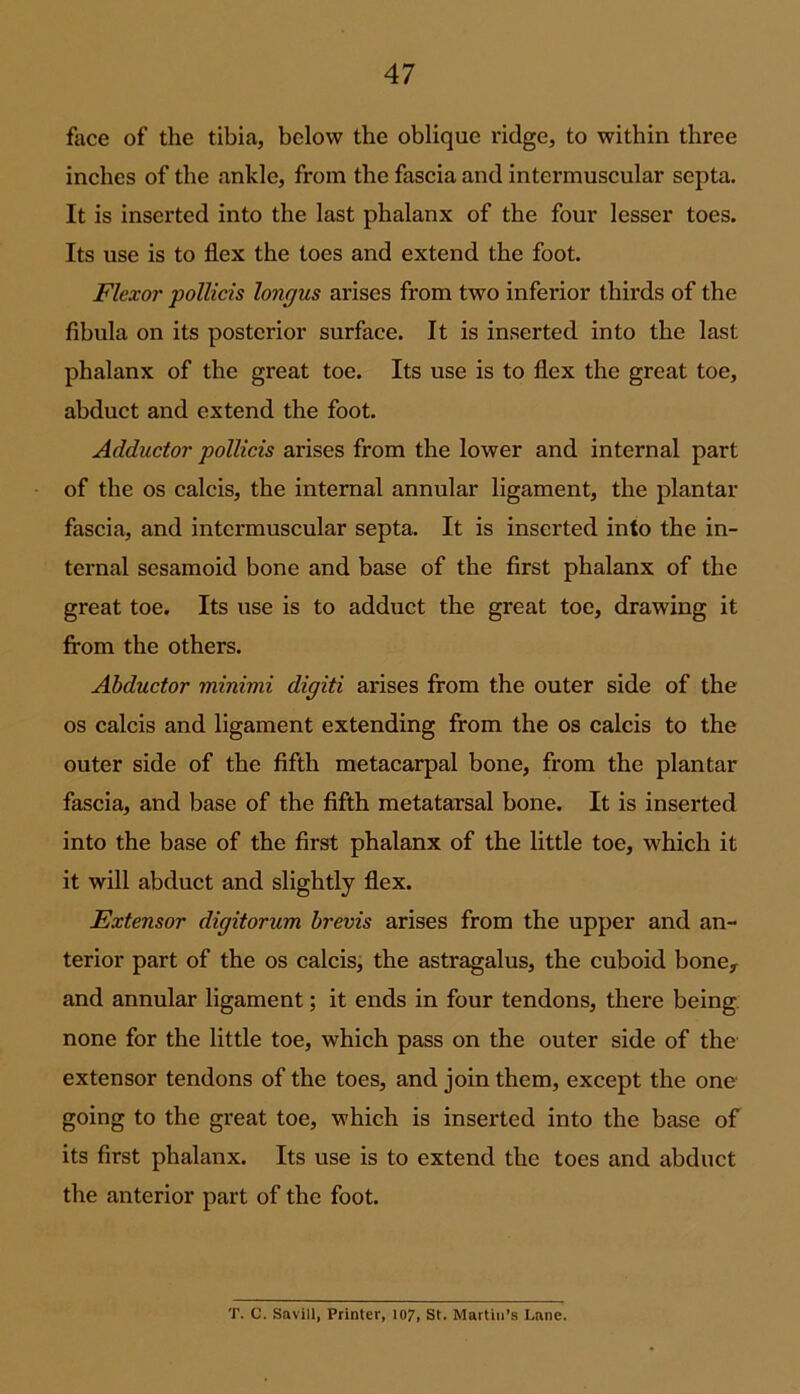 face of the tibia, below the oblique ridge, to within three inches of the ankle, from the fascia and intermuscular septa. It is inserted into the last phalanx of the four lesser toes. Its use is to flex the toes and extend the foot. Flexor pollicis longus arises from two inferior thirds of the fibula on its posterior surface. It is inserted into the last phalanx of the great toe. Its use is to flex the great toe, abduct and extend the foot. Adductor pollicis arises from the lower and internal part of the os calcis, the internal annular ligament, the plantar fascia, and intermuscular septa. It is inserted into the in- ternal sesamoid bone and base of the first phalanx of the great toe. Its use is to adduct the great toe, drawing it from the others. Abductor minimi digiti arises from the outer side of the os calcis and ligament extending from the os calcis to the outer side of the fifth metacarpal bone, from the plantar fascia, and base of the fifth metatarsal bone. It is inserted into the base of the first phalanx of the little toe, which it it will abduct and slightly flex. Extensor digitorum brevis arises from the upper and an- terior part of the os calcis, the astragalus, the cuboid boney and annular ligament; it ends in four tendons, there being none for the little toe, which pass on the outer side of the extensor tendons of the toes, and join them, except the one going to the great toe, which is inserted into the base of its first phalanx. Its use is to extend the toes and abduct the anterior part of the foot. T. C. Savill, Printer, 107, St. Martin’s Lane.