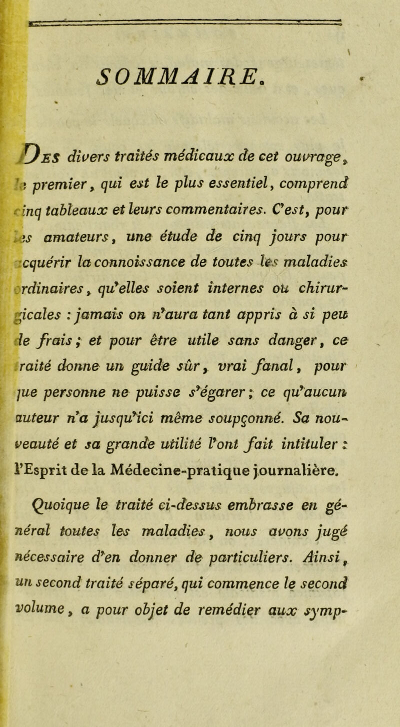 SOMMAIRE. ES divers traités médicaux de cet ouvrage 3 ,* premier, qui est le plus essentiel, comprend inq tableaux et leurs commentaires. C’est, pour :>s amateurs, une étude de cinq jours pour cquérir la connoissance de toutes les maladies rdinaires y qu’elles soient internes ou chirur- gicales : jamais on n’aura tant appris à si peu le frais ; et pour être utile sans danger, ce raité donne un guide sûr, vrai fanal, pour ]ue personne ne puisse s’égarer; ce qu’aucun auteur na jusqu’ici même soupçonné. Sa nou- veauté et sa grande utilité l’ont fait intituler : l’Esprit de la Médecine-pratique journalière. Quoique le traité ci-dessus embrasse en gé- néral toutes les maladies, nous avons jugé nécessaire d’en donner de particuliers. Ainsi t un second traité séparé, qui commence le second volume, a pour objet de remédier aux symp- (