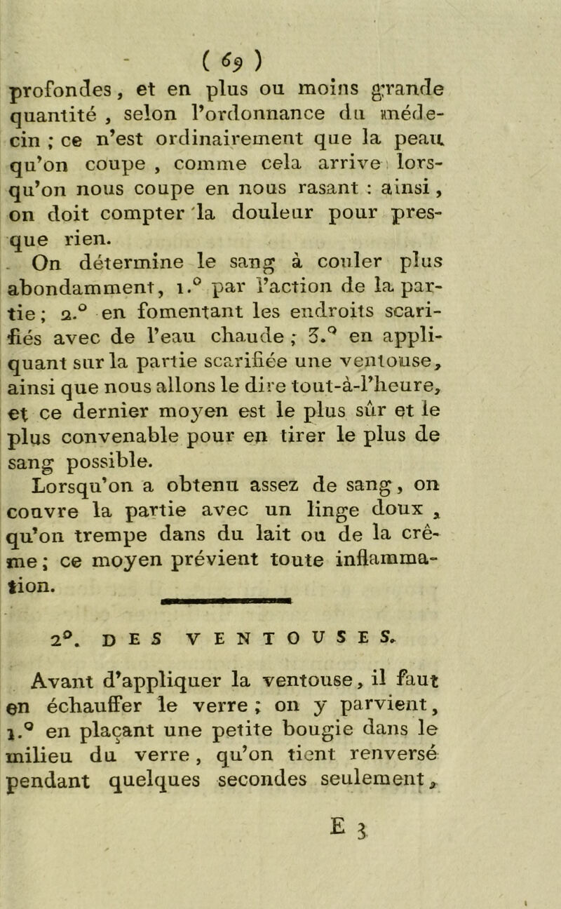 ( ) profondes, et en plus ou moins g;rande quantité , selon l’ordonnance du méde- cin ; ce n’est ordinairement que la peau, qu’on coupe , comme cela arrive lors- qu’on nous coupe en nous rasant : ainsi , on doit compter la douleur pour pres- que rien. On détermine le sang à couler plus abondamment, i.° par l’action de la par- tie ; a.° en fomentant les endroits scari- fiés avec de l’eau chaude ; 3.Q en appli- quant sur la partie scarifiée une ventouse, ainsi que nous allons le dire tout-à-l’heure, et ce dernier moyen est le plus sûr et le plus convenable pour en tirer le plus de sang possible. Lorsqu’on a obtenu assez de sang, on couvre la partie avec un linge doux s qu’on trempe dans du lait ou de la crè- me ; ce moyen prévient toute inflamma- tion. 2°. des ventouses» Avant d’appliquer la ventouse, il faut ©n échauffer le verre ; on y parvient, i.° en plaçant une petite bougie dans le milieu du verre, qu’on tient renversé pendant quelques secondes seulement,