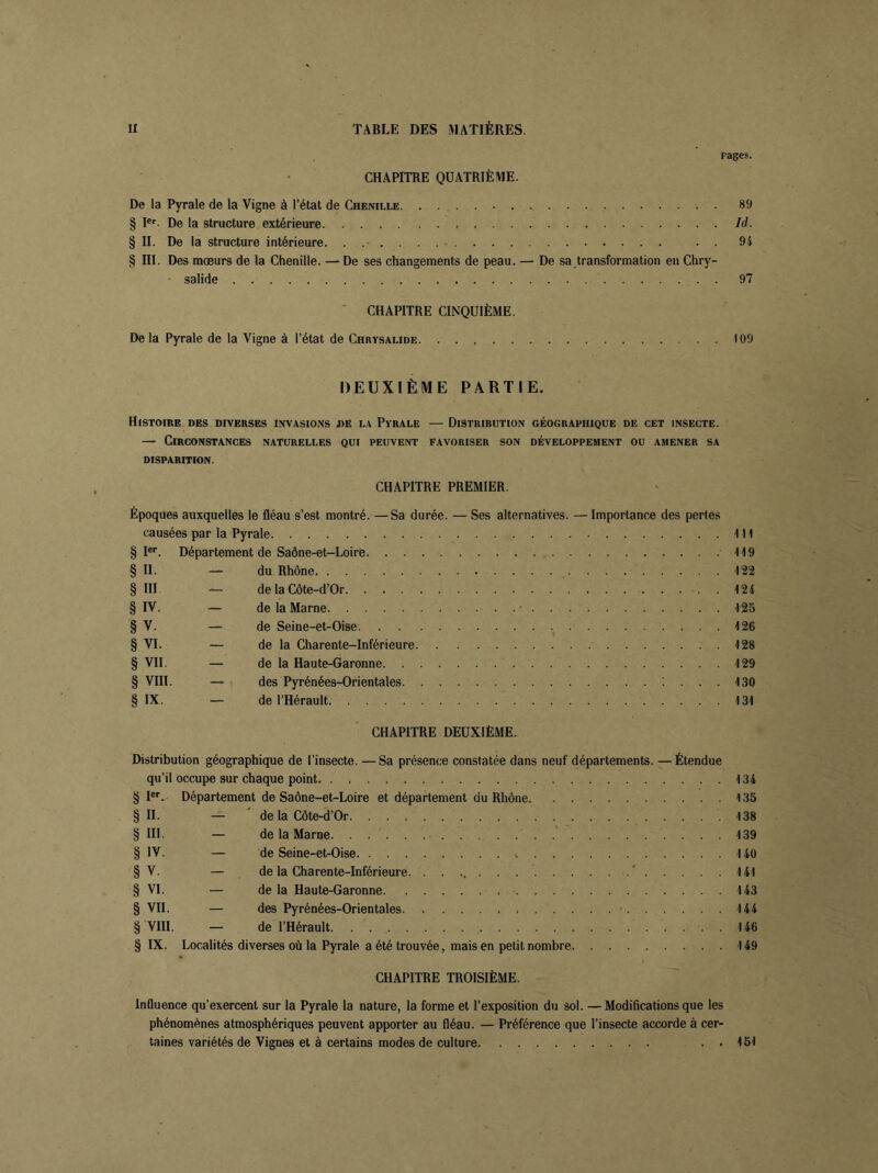 pages. CHAPITRE QUATRIÈME. De la Pyrale de la Vigne à l’état de Chenille 8!) § Ier De la structure extérieure Id. § II. De la structure intérieure. . . 94 § III. Des mœurs de la Chenille. — De ses changements de peau. — De sa transformation en Chry- salide 97 CHAPITRE CINQUIÈME. De la Pyrale de la Vigne à l’état de Chrysalide 109 DEUXIÈME PARTIE. Histoire des diverses Invasions j>e la Pyrale — Distribution géographique de cet insecte. — Circonstances naturelles qui peuvent favoriser son développement ou amener sa DISPARITION. CHAPITRE PREMIER. Époques auxquelles le fléau s’est montré. —Sa durée. — Ses alternatives. — Importance des pertes causées par la Pyrale 1 H § Ier. Département de Saône-et-Loire 119 § IL — du Rhône 122 § III — de la Côte-d’Or 124 § IV. — de la Marne * 125 § V. — de Seine-et-Oise 126 § VI. — de la Charente-Inférieure 128 § VII. — de la Haute-Garonne 129 § VIII. — des Pyrénées-Orientales 130 § IX. — de l’Hérault 131 CHAPITRE DEUXIÈME. Distribution géographique de l’insecte. —Sa présence constatée dans neuf départements. —Étendue qu’il occupe sur chaque point 134 § Ier. Département de Saône-et-Loire et département du Rhône 135 § II. — de la Côte-d’Or. 138 § III — de la Marne 139 § IV. — de Seine-et-Oise 140 § V. — de la Charente-Inférieure. . . . ' 141 § VI. — de la Haute-Garonne 143 § VII. — des Pyrénées-Orientales. 144 § VIII. — de l’Hérault 146 § IX. Localités diverses où la Pyrale a été trouvée, mais en petit nombre 149 CHAPITRE TROISIÈME. Inüuence qu’exercent sur la Pyrale la nature, la forme et l’exposition du sol. —Modifications que les phénomènes atmosphériques peuvent apporter au fléau. — Préférence que l’insecte accorde à cer- taines variétés de Vignes et à certains modes de culture . . 151
