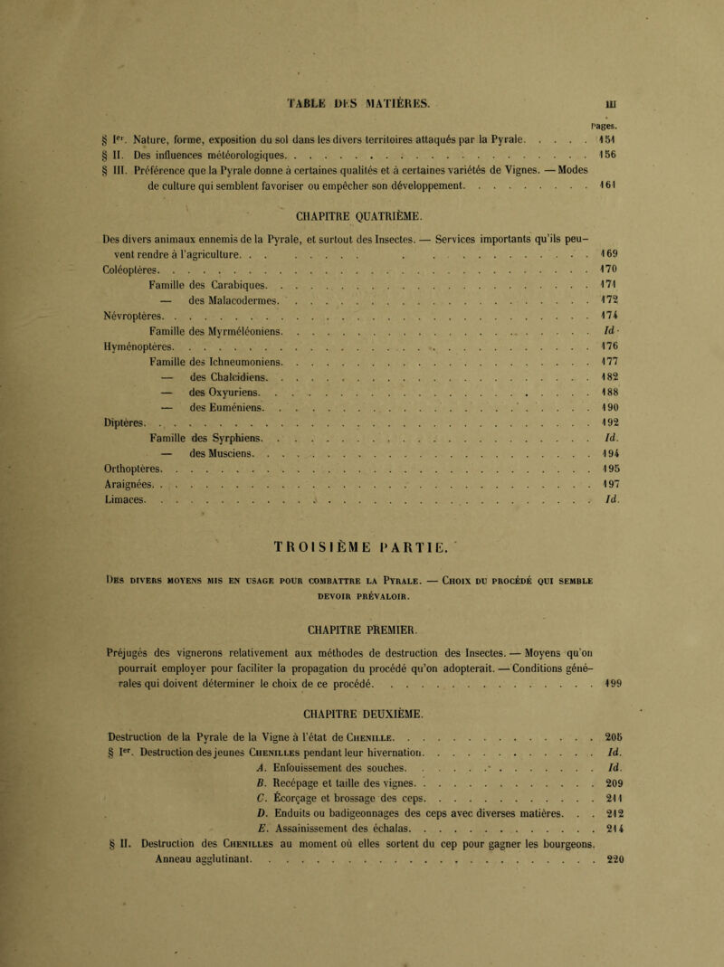 Pages. § Ier. Nature, forme, exposition du sol dans les divers territoires attaqués par la Pyrale 151 § II. Des influences météorologiques 156 § III. Préférence que la Pyrale donne à certaines qualités et à certaines variétés de Vignes. —Modes de culture qui semblent favoriser ou empêcher son développement 161 CHAPITRE QUATRIÈME. Des divers animaux ennemis de la Pyrale, et surtout des Insectes. — Services importants qu’ils peu- vent rendre à l’agriculture. . . . . 169 Coléoptères 170 Famille des Carabiques 171 — des Malacodermes 172 Névroptères 174 Famille des Myrméléoniens Id Hyménoptères. 176 Famille des Ichneumoniens 177 — des Chalcidiens 182 — des Oxyuriens 188 — des Euméniens 190 Diptères 192 Famille des Syrphiens Id. — des Musciens 194 Orthoptères 195 Araignées 197 Limaces Id. TROISIÈME PARTIE. Des divers moyens mis en usage pour combattre la Pyrale. — Choix du procédé qui semble DEVOIR PRÉVALOIR. CHAPITRE PREMIER. Préjugés des vignerons relativement aux méthodes de destruction des Insectes. — Moyens qu’on pourrait employer pour faciliter la propagation du procédé qu’on adopterait. —Conditions géné- rales qui doivent déterminer le choix de ce procédé 199 CHAPITRE DEUXIÈME. Destruction de la Pyrale de la Vigne à l’état de Chenille 205 § Ier. Destruction des jeunes Chenilles pendant leur hivernation Id. A. Enfouissement des souches • Id. B. Recépage et taille des vignes 209 C. Écorçage et brossage des ceps 211 D. Enduits ou badigeonnages des ceps avec diverses matières. . . 212 E. Assainissement des échalas 214 § II. Destruction des Chenilles au moment où elles sortent du cep pour gagner les bourgeons. Anneau agglutinant 220