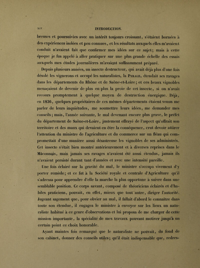 breuses et poursuivies avec un intérêt toujours croissant, s’étaient bornées à des expériences isolées et peu connues, et les résultats auxquels elles m’avaient conduit n’avaient fait que confirmer mes idées sur ce sujet; mais à celle époque je fus appelé à aller pratiquer sur une plus grande échelle des essais auxquels mes études journalières m’avaient suffisamment préparé. Depuis plusieurs années, un insecte destructeur, qui avait déjà plus d’une lois désolé les vignerons et occupé les naturalistes, la Pyrale, étendait ses ravages dans les départements du Rhône et de Saône-et-Loire; et ces beaux vignobles menaçaient de devenir de plus en plus la proie de cet insecte, si on n’avaii recours promptement à quelque moyen de destruction énergique. Déjà, en 1836, quelques propriétaires de ces mêmes départements étaient venus me parler de leurs inquiétudes, me soumettre leurs idées, me demander mes conseils; mais, l’année suivante, le mal devenant encore plus grave, le préfet du département de Saône-et-Loire, justement effrayé de l’aspect qu’offrait son territoire et des maux qui devaient en être la conséquence, crut devoir attirer l’attention du ministre de l’agriculture et du commerce sur un fléau qui com- promettait d’une manière aussi désastreuse les vignobles de ses administrés. Cet insecte s’était bien montré antérieurement et à diverses reprises dans le Maçonnais, mais jamais ses ravages n’avaient été aussi étendus, jamais ils n’avaient persisté durant tant d’années et avec une intensité pareille. Une fois éclairé sur la gravité du mal, le ministre s’occupa vivement d’y porter remède; et ce fut à la Société royale et centrale d’Agriculture qu’il s’adressa pour apprendre d’elle la marche la plus opportune à suivre dans une semblable position. Ce corps savant, composé de théoriciens éclairés et d’ha- biles praticiens, pouvait, en effet, mieux que tout autre, diriger l’autorité. Jugeant sagement que, pour obvier au mal, il fallait d’abord le connaître dans toute son étendue, il engagea le ministre à envoyer sur les lieux un natu- raliste habitué à ce genre d’observations et lui proposa de me charger de cette mission importante, la spécialité de mes travaux pouvant motiver jusqu’à un certain point ce choix honorable. Ayant maintes fois remarqué que le naturaliste ne pouvait, du fond de son cabinet, donner des conseils utiles; qu’il était indispensable que, redres-