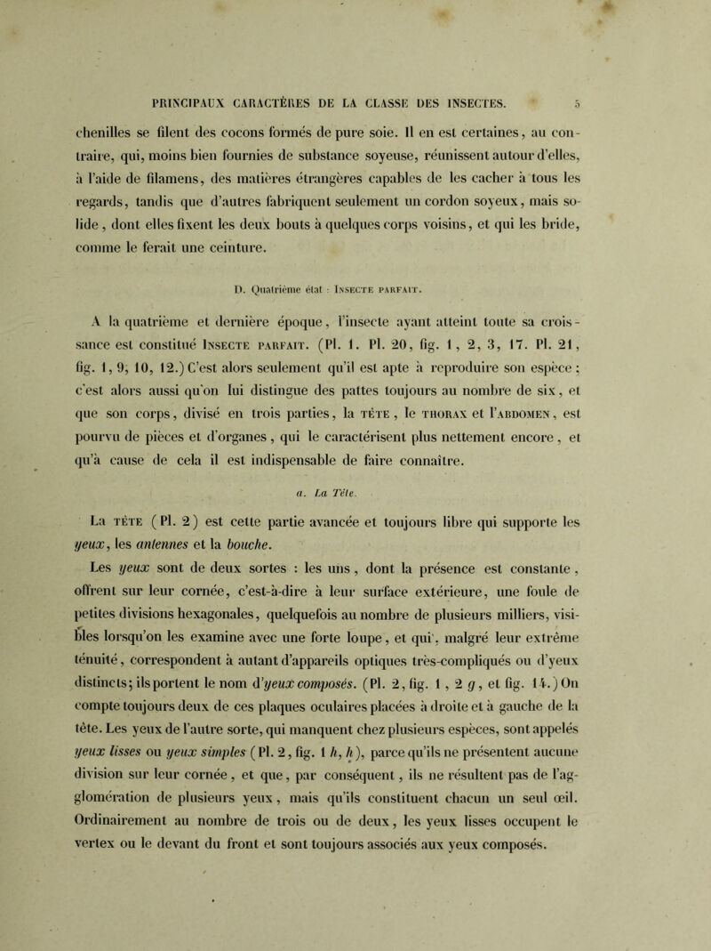 0 chenilles se filent des cocons formés de pure soie. Il en est certaines, au con- traire, qui, moins bien fournies de substance soyeuse, réunissent autour d’elles, à l’aide de filamens, des matières étrangères capables de les cacher h tous les regards, tandis que d’autres fabriquent seulement un cordon soyeux, mais so- lide , dont elles fixent les deux bouts à quelques corps voisins, et qui les bride, comme le ferait une ceinture. D. Quatrième état : Insecte parfait. A la quatrième et dernière époque, l’insecte ayant atteint toute sa crois- sance est constitué Insecte parfait. (PI. 1. Pl. 20, fig. 1, 2, 3, 17. PI. 21, fig. 1,9, 10, 12.) C’est alors seulement qu’il est apte à reproduire son espèce ; c’est alors aussi qu’on lui distingue des pattes toujours au nombre de six, et que son corps, divisé en trois parties, la tète , le thorax et I’abdomen , est pourvu de pièces et d’organes, qui le caractérisent plus nettement encore , et qu’à cause de cela il est indispensable de faire connaître. a. La Tête. La tète ( Pl. 2) est cette partie avancée et toujours libre qui supporte les yeux, les antennes et la bouche. Les yeux sont de deux sortes : les uns , dont la présence est constante , offrent sur leur cornée, c’est-à-dire à leur surface extérieure, une foule de petites divisions hexagonales, quelquefois au nombre de plusieurs milliers, visi- bles lorsqu’on les examine avec une forte loupe, et qui, malgré leur extrême ténuité, correspondent à autant d’appareils optiques très-compliqués ou d’yeux distincts; ils portent le nom à'yeux composés. (Pl. 2, fig. 1 , 2 g, et fig. 14.) On compte toujours deux de ces plaques oculaires placées à droite et à gauche de la tète. Les yeux de l’autre sorte, qui manquent chez plusieurs espèces, sont appelés yeux lisses ou yeux simples ( Pl. 2, fig. 1 h, h ), parce qu’ils ne présentent aucune division sur leur cornée , et que, par conséquent, ils ne résultent pas de l’ag- glomération de plusieurs yeux, mais qu’ils constituent chacun un seul œil. Ordinairement au nombre de trois ou de deux, les yeux lisses occupent le vertex ou le devant du front et sont toujours associés aux yeux composés.