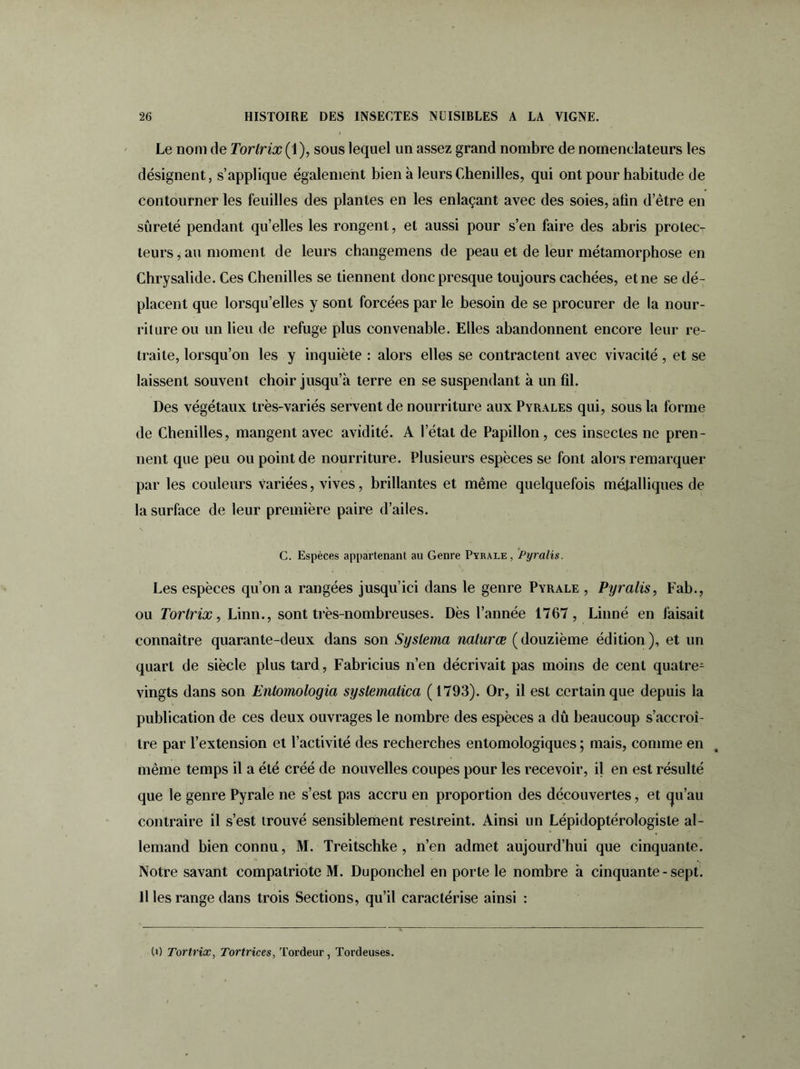 Le nom de Torlrix (1), sous lequel un assez grand nombre de nomenclateurs les désignent, s’applique également bien à leurs Chenilles, qui ont pour habitude de contourner les feuilles des plantes en les enlaçant avec des soies, afin d’être en sûreté pendant qu’elles les rongent, et aussi pour s’en faire des abris protec- teurs , au moment de leurs changemens de peau et de leur métamorphose en Chrysalide. Ces Chenilles se tiennent donc presque toujours cachées, et ne se dé- placent que lorsqu’elles y sont forcées par le besoin de se procurer de la nour- riture ou un lieu de refuge plus convenable. Elles abandonnent encore leur re- traite, lorsqu’on les y inquiète : alors elles se contractent avec vivacité, et se laissent souvent choir jusqu’à terre en se suspendant à un fil. Des végétaux très-variés servent de nourriture aux Pyrales qui, sous la forme de Chenilles, mangent avec avidité. A l’état de Papillon, ces insectes ne pren- nent que peu ou point de nourriture. Plusieurs espèces se font alors remarquer par les couleurs variées, vives, brillantes et même quelquefois métalliques de la surface de leur première paire d’ailes. s C. Espèces appartenant au Genre Pyrale, Pyralis. Les espèces qu’on a rangées jusqu’ici dans le genre Pyrale , Pyralis, Fab., ou Torlrix, Linn., sont très-nombreuses. Dès l’année 1767, Linné en faisait connaître quarante-deux dans son Syslema naturce (douzième édition), et un quart de siècle plus tard, Fabricius n’en décrivait pas moins de cent quatre- vingts dans son Entomologia systemalica ( 1793). Or, il est certain que depuis la publication de ces deux ouvrages le nombre des espèces a dû beaucoup s’accroî- tre par l’extension et l’activité des recherches entomologiques ; mais, comme en même temps il a été créé de nouvelles coupes pour les recevoir, il en est résulté que le genre Pyrale ne s’est pas accru en proportion des découvertes, et cju’au contraire il s’est trouvé sensiblement restreint. Ainsi un Lépidoptérologisle al- lemand bien connu, M. Treitschke , n’en admet aujourd’hui que cinquante. Notre savant compatriote M. Duponchel en porte le nombre à cinquante-sept. 11 les range dans trois Sections, qu’il caractérise ainsi : (O Tortrix, Tortrices, Tordeur, Tordeuses.