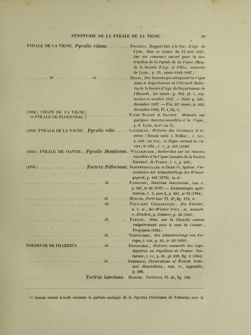 PYRALE DE LA VIGNE, Pyralis VllClHÜ Foudras, Rapport fait à la Soc. d’Agr. de Lyon , dans sa séance du 51 août 1827, Sur un concours ouvert pour la des- truction de la Pyrale de la feigne (Mém. de la Société d’Agr. et d’Hist. naturelle de Lyon, p. 55, année 1825-1827). id id DunAl, Des Insectes qui attaquent la Vigne dans le Département de l’Hérault (Bulle- tin de la Société d’Agr. du Département de l’Hérault, 24e année , p. 562, pl. 1, sep- tembre et octobre 1857. — Suite p. 426, décembre 1857. — Fin, 25e année, p. 422, décembre 1858, Pl. 1, fig. 1). Faure Biguet et Sionest , Mémoire sur quelques Insectes nuisibles à la Vigne, p. 6. Lyon, in-4° (an X). (1805.)PYRALE DE LA VIGNE, Pyralis VÜis. . ■ ■ Latreille , Histoire des Crustacés et In- sectes ( faisant suite à Buffon ), t. xiv , p. 246 (an xiii) , et Régne Animal de Cu- vier, 2e édit., t. v, p. 415 (1829). (1855.) PYRALE DE DANTIC, Pyralis DoîlllCanCl. WalckElNAer , Recherches sur les insectes nuisibles à la Vigne (Annales de la Société Entomol. de France, t. v, p. 255). (1776.) Torlrix Pilleriana. Schiffermuller et Denis (O, System. Ver- zeiclmiss der Schmetterlinge der TViener- gegend,p. 126 (1776), in-4°. id Fabricius, Mantissa Insectorum, tom. n , p. 227, n° 28 (1787) — Entomologia syste- matica, t. 5, pars 2, p. 251, n° 58 (1794). id Hubner, Tortrices. Pl. 27, fig. 172, 4°. ( id Toussaint Charpentier, Die Zünsler, u. s. rc., des Wiener Verz., m. Anmerk. u. Zincken, g. Sommer, p. 28 (1821). id Farines, Mém. sur la Chenille connue vulgairement sous le nom de Couque, Perpignan (1824). id Treitschke , Die Schmetterlinge von Eu- ropa, t. vin, p. 85, n° 25 (1850). TORDEUSE DE PILLERIUS id Duponchel , Histoire naturelle des Lépi- doptères ou Papillons de France. Noc- turnes, t. VI, p. 91, pl. 259, fig. 8 (1854). id Stephens, Illustrations of British Ento- mol. Haustellata, tom. iv, Appendix, p. 596. Tortrix luteolana. Hubner. Tortrices. Pl. 21, fig. 156. (1802.) CHAPE DE LA VIGNE) et PYRALE DE FLORENSAC. j (0 Aucun auteur n’avait reconnu la parfaite analogie de la Pyralis Pilleriana de Fabricius avec la