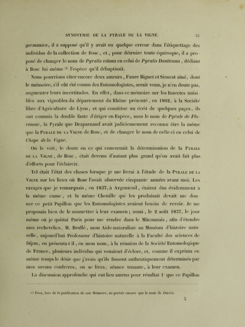 gennanica, il a supposé qu’il y avait eu quelque erreur dans l’étiquettage des individus de la collection de Bosc , et, pour détruire toute équivoque, il a pro- posé de changer le nom de Pyralis vitana en celui de Pyralis Dnnlicana , dédiant à Bosc lui-même M l’espèce qu’il débaptisait. Nous pourrions citer encore deux auleurs, Faure Biguel etSionest ainé, dont le mémoire, s’il eût été connu des Entomologistes, serait venu, je n’en doute pas, augmenter leurs incertitudes. En effet, dans ce mémoire sur les Insectes nuisi- bles aux vignobles du département du Rhône présenté, en 1802, h la Société libre d’Àgrieulture de Lyon, et qui constitue un écrit de quelques pages, ils ont commis la double faute d’ériger en Espèce, sous le nom de P yr a le de Flo- rensac, la Pyrale que Draparnaud avait judicieusement reconnu être la même que la Pyrale de la Vigne de Bosc, et de changer le nom de celle-ci en celui de Chape delà Vigne. On le voit, le doute en ce qui concernait la détermination de la Pyrale de la Vigne , de Bosc, était devenu d'autant plus grand qu’on avait fait plus d’efforts pour l’éclaircir. Tel était l’état des choses lorsque je me livrai à l'étude de la Pyrale de la Vigne sur les lieux où Bosc l’avait observée cinquante années avant moi. Les ravages que je remarquais, en 1837, h Argenleuil, étaient dus évidemment à la même cause , et la même Chenille qui les produisait devait me don- ner ce petit Papillon que les Entomologistes avaient besoin de revoir. Je me proposais bien de le soumettre à leur examen; aussi, le 2 août 1837, le jour même où je quittai Paris pour me rendre dans le Maçonnais, afin d’étendre mes recherches, M. Brullé, mon Aide-naturaliste au Muséum d’histoire natu- relle , aujourd’hui Professeur d’histoire naturelle à la Faculté des sciences de Dijon, en présentâ t il, en mon nom, à la réunion de la SociétéEntomologique de France, plusieurs individus qui venaient d’éclore, et, comme il exprima en même temps le désir que j’avais qu'ils fussent authentiquement déterminés par mes savans confrères, on se livra, séance tenante, à leur examen. La discussion approfondie qui eut lieu amena pour résultat 1 que ce Papillon (0 Rose, lors de la'publication de son Mémoire, ne portait encore <|ue le nom de Danlic.