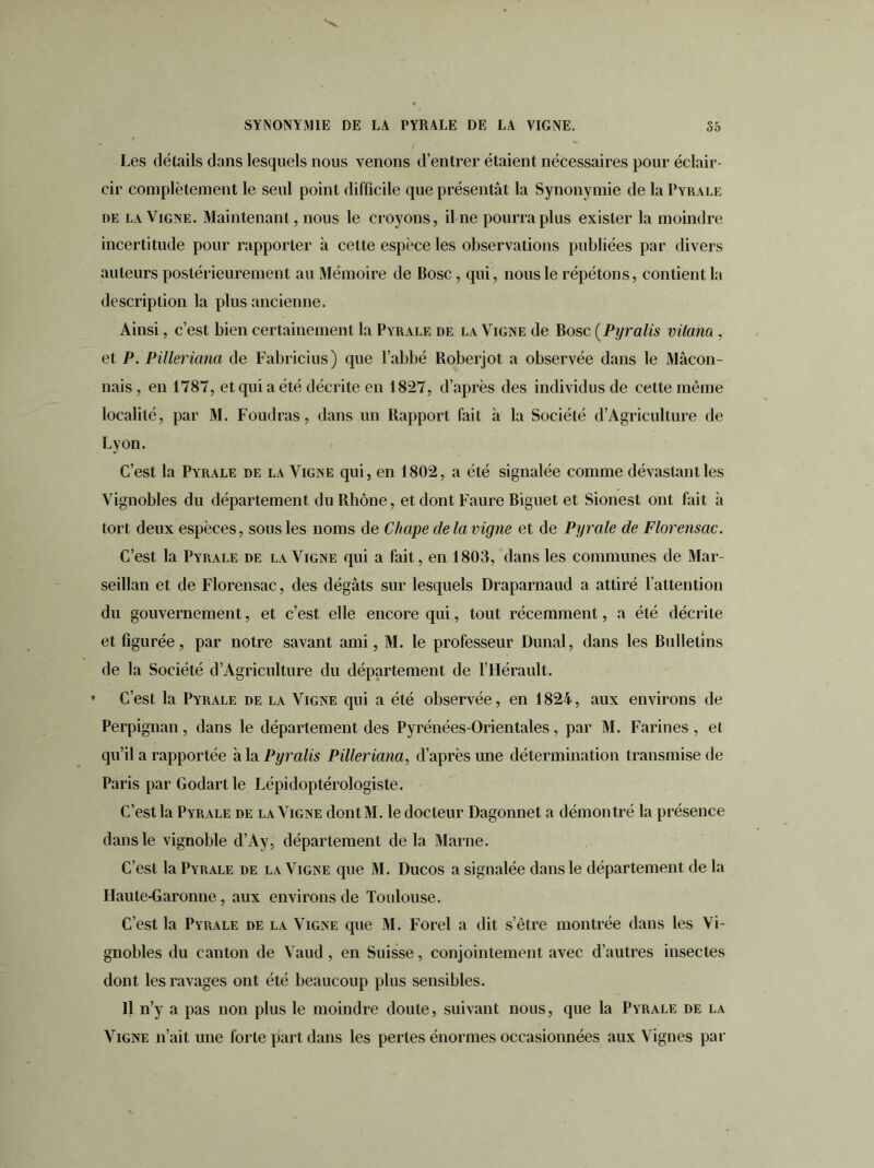 Les détails dans lesquels nous venons d’entrer étaient nécessaires pour éclair- cir complètement le seul point difficile que présentât la Synonymie de la Pyrale de la Vigne. Maintenant, nous le croyons, il ne pourra plus exister la moindre incertitude pour rapporter à cette espèce les observations publiées par divers auteurs postérieurement au Mémoire de Bosc, qui, nous le répétons, contient la description la plus ancienne. Ainsi, c’est bien certainement la Pyrale de la Vigne de Bosc (Pyralis vilona , et P. Pilleriana de Fabricius) que l’abbé Roberjot a observée dans le Maçon- nais, en 1787, et qui a été décrite en 1827, d’après des individus de cette même localité, par M. Foudras, dans un Rapport fait à la Société d’Agriculture de Lyon. C’est la Pyrale de la Vigne qui, en 1802, a été signalée comme dévastant les Vignobles du département du Rhône, et dont Faure Biguet et Sionest ont fait à tort deux espèces, sous les noms de Chape de la vigne et de Pyrale de Florensac. C’est la Pyrale de la Vigne qui a fait, en 1803, dans les communes de Mar- seillan et de Florensac, des dégâts sur lesquels Draparnaud a attiré l’attention du gouvernement, et c’est elle encore qui, tout récemment, a été décrite et figurée, par notre savant ami, M. le professeur Dunal, dans les Bulletins de la Société d’Agriculture du département de l’Hérault. • C’est la Pyrale de la Vigne qui a été observée, en 1824, aux environs de Perpignan, dans le département des Pyrénées-Orientales, par M. Farines, et qu’il a rapportée à la Pyralis Pilleriana, d’après une détermination transmise de Paris par Godartle Lépidoptérologiste. C’est la Pyrale de la Vigne dont M. le docteur Dagonnet a démontré la présence dans le vignoble d’Ay, département de la Marne. C’est la Pyrale de la Vigne que M. Ducos a signalée dans le département de la Haute-Garonne, aux environs de Toulouse. C’est la Pyrale de la Vigne que M. Forel a dit s’être montrée dans les Vi- gnobles du canton de Vaud, en Suisse, conjointement avec d’autres insectes dont les ravages ont été beaucoup plus sensibles. Il n’y a pas non plus le moindre doute, suivant nous, que la Pyrale de la Vigne n’ait une forte part dans les pertes énormes occasionnées aux Vignes par