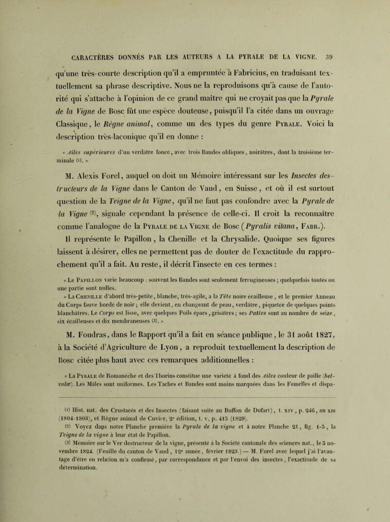 qu’une très-courte description qu’il a empruntée àFabricius, en traduisant tex- tuellement sa phrase descriptive. Nous ne la reproduisons qu’à cause de l’auto- rité qui s’attache à l’opinion de ce grand maître qui ne croyait pas que la Pyrale de la Vigne de Bosc fût une espèce douteuse, puisqu’il l’a citée dans un ouvrage Classique, le Règne animal, comme un des types du genre Pyrale. Voici la « description très-laconique qu’il en donne : « Ailes supérieures d’un verdâtre foncé, avec trois Bandes obliques, noirâtres, dont la troisième ter- minale (0. » M. Alexis Forel, auquel ou doit un Mémoire intéressant sur les Insectes des- tructeurs de la Vigne dans le Canton de Vaud, en Suisse, et où il est surtout question de la Teigne de la Vigne, qu’il ne faut pas confondre avec la Pyrale de la Vigne (* 2 3), signale cependant la présence de celle-ci. Il croit la reconnaître comme l’analogue de la Pyrale de la Vigne de Bosc ( Pyralis vilana, Fabr.). 11 représente le Papillon , la Chenille et la Chrysalide. Quoique ses figures laissent à désirer, elles ne permettent pas de douter de l’exactitude du rappro- chement qu’il a fait. Au reste, il décrit l’insecte en ces termes : « Le Papillon varie beaucoup : souvent les Bandes sont seulement ferrugineuses ; quelquefois toutes ou une partie sont nulles. » La Chenille d’abord très-petite, blanche, très-agile, a la Tête noire écailleuse , et le premier Anneau du Corps fauve bordé de noir ; elle devient, en changeant de peau, verdâtre, piquetée de quelques points blanchâtres. Le Corps est lisse, avec quelques Poils épars, grisâtres ; ses Pattes sont au nombre de seize, six écailleuses et dix membraneuses (3). » M. Foudras, dans le Rapport qu’il a fait en séance publique, le 31 août 1827, à la Société d’Agriculture de Lyon, a reproduit textuellement la description de Bosc citée plus haut avec ces remarques additionnelles : « La Pyrale de Romanèche et desThorins constitue une variété à fond des Ailes couleur de paille (hel- volæ). Les Mâles sont uniformes. Les Taches et Bandes sont moins marquées dans les Femelles et dispa- (0 Hist. nat. des Crustacés et des Insectes (faisant suite au Buffon de Dufart), t. xiv, p. 246, an xm (1804-1S05), et Règne animal de Cuvier, 2' édilion, t. v, p. 415 (1829). (2) Voyez daps noire Planche première la Pyrale de la vigne et à notre Planche 21, fig. 1-5, la Teigne de la vigne à leur état de Papillon. (3) Mémoire sur le Ver destructeur de la vigne, présenté à la Société cantonale des sciences nat., le 5 no- vembre 1824. (Feuille du canton de Vaud , 12e année , février 1823.)— M. Forel avec lequel j’ai l’avan- tage d’élre en relation m’a confirmé, par correspondance et par l’envoi des insectes, l’exactitude de sa détermination.