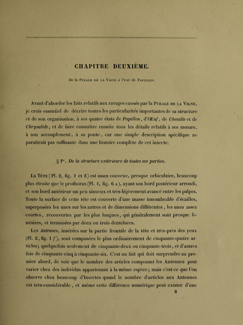 CHAPITRE DEUXIEME. De la Pyrale de la Vigne à l’éiat de Papillon. Avant d’aborder les faits relatifs aux ravages causés par la Pyrale de la Vigne, je crois essentiel de décrire toules les particularités importantes de sa structure et de son organisation, à ses quatre états de Papillon, d’OEuf, de Chenille et de Chrysalide, et de faire connaître ensuite tous les détails relatifs à ses mœurs, à son accouplement, à sa ponte, car une simple description spécifique ne paraîtrait pas suffisante dans une histoire complète de cet insecte. § 1er. De la structure extérieure de toutes ses parties. La Tète (Pl. 2, fig. 1 et 2) est assez convexe, presque orbiculaire, beaucoup plus étroite que le prolhorax(Pl. 1, fig. 6 a), ayant son bord postérieur arrondi, et son bord antérieur un peu sinueux et très-légèrement avancé entre les palpes. Toute la surface de cette tête est couverte d’une masse innombrable d’écailles, superposées les unes sur les autres et de dimensions différentes, les unes assez courtes, recouvertes par les plus longues, qui généralement sont presque li- néaires, et terminées par deux ou trois dentelures. Les Antennes, insérées sur la partie frontale de la tête et très-près des yeux (Pl. 2, fig. 1 f), sont composées le plus ordinairement de cinquante-quatre ar- ticles; quelquefois seulement de cinquante-deux ou cinquante-trois, et d’autres fois de cinquante cinq à cinquante-six. C’est un fait qui doit surprendre au pre- mier abord, de voir que le nombre des articles composant les Antennes peut varier chez des individus appartenant à la même espèce; mais c’est ce que l’on observe chez beaucoup d’insectes quand le nombre d’articles aux Antennes est très-considérable , et même cette différence numérique peut exister d’une