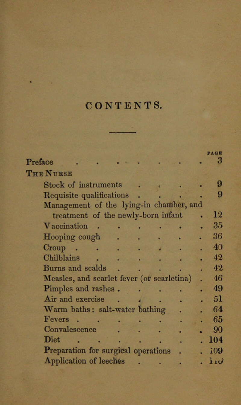 CONTENTS. PAGE Preface ...... The Ntjkse • 3 Stock of instruments • 9 Requisite qualifications .... Management of the lying-in chamber, and 9 treatment of the newly-born infant • 12 Y accination ..... • 35 Hooping cough .... • 36 Croup ...... • 40 Chilblains ..... • 42 Bums and scalds .... • 42 Measles, and scarlet fever (or scarletina) . 46 Pimples and rashes .... • 49 Air and exercise .... • 51 Warm baths: salt-water bathing . 64 Fevers 65 Convalescence .... • 90 Diet ...... # 104 Preparation for surgical operations . i09 Application of leeches •