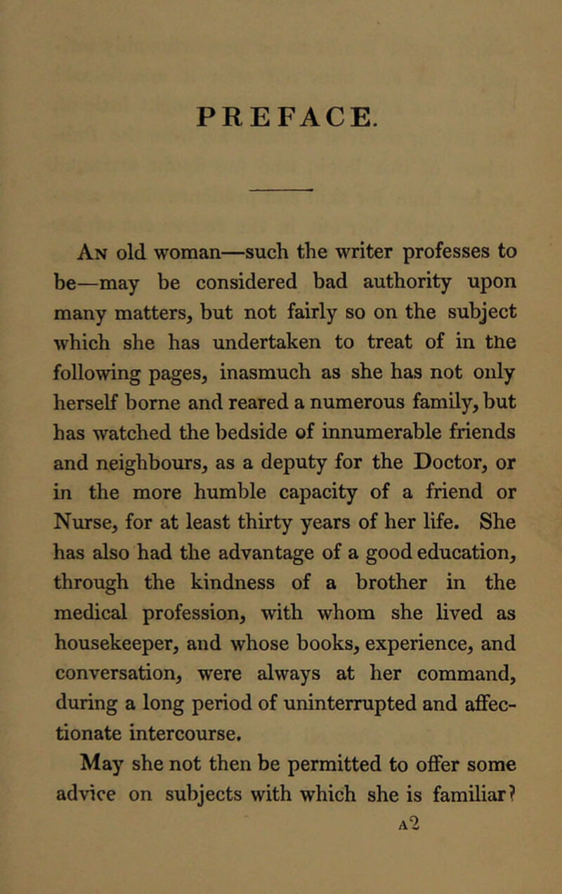 PREFACE. An old woman—such the writer professes to be—may be considered bad authority upon many matters, but not fairly so on the subject which she has undertaken to treat of in the following pages, inasmuch as she has not only herself borne and reared a numerous family, but has watched the bedside of innumerable friends and neighbours, as a deputy for the Doctor, or in the more humble capacity of a friend or Nurse, for at least thirty years of her life. She has also had the advantage of a good education, through the kindness of a brother in the medical profession, with whom she lived as housekeeper, and whose books, experience, and conversation, were always at her command, during a long period of uninterrupted and affec- tionate intercourse. May she not then be permitted to offer some advice on subjects with which she is familiar? a2