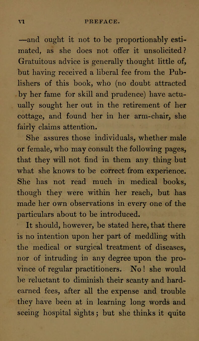 —and ought it not to be proportionally esti- mated, as she does not offer it unsolicited? Gratuitous advice is generally thought little of, but having received a liberal fee from the Pub- lishers of this book, who (no doubt attracted by her fame for skill and prudence) have actu- ually sought her out in the retirement of her cottage, and found her in her arm-chair, she fairly claims attention. She assures those individuals, whether male or female, who may consult the following pages, that they will not find in them any thing but what she knows to be correct from experience. She has not read much in medical books, though they were within her reach, but has made her own observations in every one of the particulars about to be introduced. It should, however, be stated here, that there is no intention upon her part of meddling with the medical or surgical treatment of diseases, nor of intruding in any degree upon the pro- vince of regular practitioners. No ! she would be reluctant to diminish their scanty and hard- earned fees, after all the expense and trouble they have been at in learning long words and seeing hospital sights; but she thinks it quite