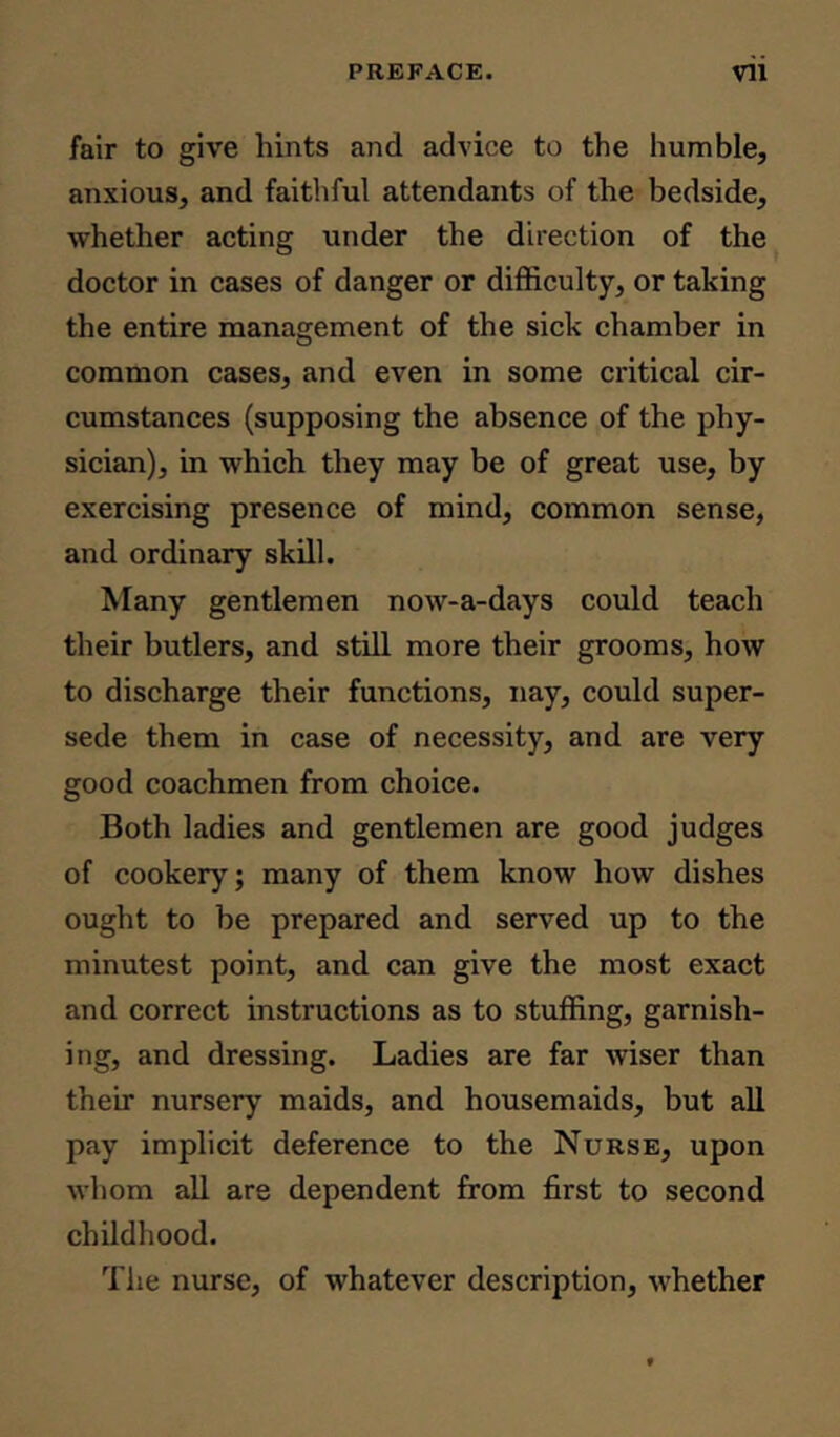 fair to give hints and advice to the humble, anxious, and faithful attendants of the bedside, whether acting under the direction of the doctor in cases of danger or difficulty, or taking the entire management of the sick chamber in common cases, and even in some critical cir- cumstances (supposing the absence of the phy- sician), in which they may be of great use, by exercising presence of mind, common sense, and ordinary skill. Many gentlemen now-a-days could teach their butlers, and still more their grooms, how to discharge their functions, nay, could super- sede them in case of necessity, and are very good coachmen from choice. Both ladies and gentlemen are good judges of cookery; many of them know how dishes ought to be prepared and served up to the minutest point, and can give the most exact and correct instructions as to stuffing, garnish- ing, and dressing. Ladies are far wiser than their nursery maids, and housemaids, but all pay implicit deference to the Nurse, upon whom all are dependent from first to second childhood. The nurse, of whatever description, whether