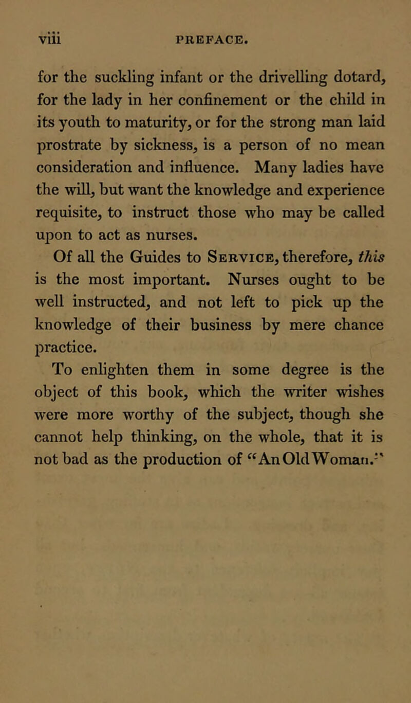 for the suckling infant or the drivelling dotard, for the lady in her confinement or the child in its youth to maturity, or for the strong man laid prostrate by sickness, is a person of no mean consideration and influence. Many ladies have the will, but want the knowledge and experience requisite, to instruct those who may be called upon to act as nurses. Of all the Guides to Service, therefore, this is the most important. Nurses ought to be well instructed, and not left to pick up the knowledge of their business by mere chance practice. To enlighten them in some degree is the object of this book, which the writer wishes were more worthy of the subject, though she cannot help thinking, on the whole, that it is not bad as the production of “An Old Woman.''
