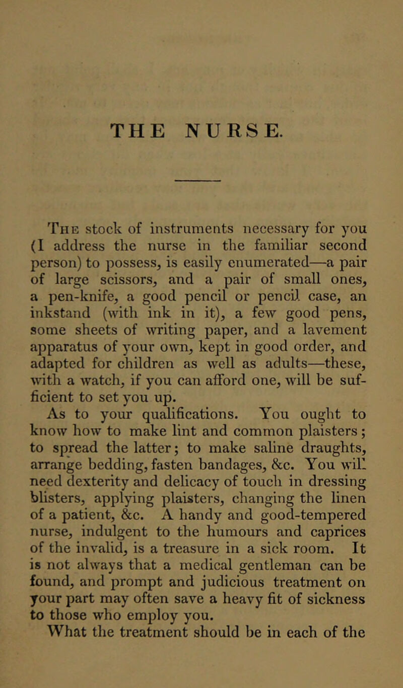 THE NURSE. The stock of instruments necessary for you (I address the nurse in the familiar second person) to possess, is easily enumerated—a pair of large scissors, and a pair of small ones, a pen-knife, a good pencil or pencil case, an inkstand (with ink in it), a few good pens, some sheets of writing paper, and a lavement apparatus of your own, kept in good order, and adapted for children as well as adults—these, with a watch, if you can afford one, will be suf- ficient to set you up. As to your qualifications. You ought to know how to make lint and common plaisters; to spread the latter; to make saline draughts, arrange bedding, fasten bandages, &c. You will need dexterity and delicacy of touch in dressing blisters, applying plaisters, changing the linen of a patient, &c. A handy and good-tempered nurse, indulgent to the humours and caprices of the invalid, is a treasure in a sick room. It is not always that a medical gentleman can be found, and prompt and judicious treatment on your part may often save a heavy fit of sickness to those who employ you. What the treatment should be in each of the