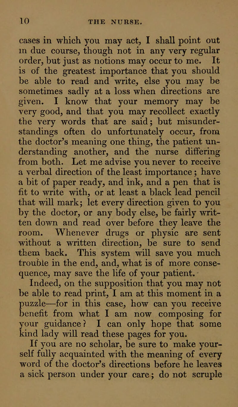 cases in which you may act, I shall point out in due course, though not in any very regular order, but just as notions may occur to me. It is of the greatest importance that you should be able to read and write, else you may be sometimes sadly at a loss when directions are given. I know that your memory may be very good, and that you may recollect exactly the very words that are said; but misunder- standings often do unfortunately occur, from the doctor’s meaning one thing, the patient un- derstanding another, and the nurse differing from both. Let me advise you never to receive a verbal direction of the least importance; have a bit of paper ready, and ink, and a pen that is fit to write with, or at least a black lead pencil that will mark; let every direction given to you by the doctor, or any body else, be fairly writ- ten down and read over before they leave the room. Whenever drugs or physic are sent without a written direction, be sure to send them back. This system will save you much trouble in the end, and, what is of more conse- quence, may save the life of your patient. Indeed, on the supposition that you may not be able to read print, I am at this moment in a puzzle—for in this case, how can you receive benefit from what I am now composing for your guidance? I can only hope that some kind lady will read these pages for you. If you are no scholar, be sure to make your- self fully acquainted with the meaning of every word of the doctor’s directions before he leaves a sick person under your care; do not scruple