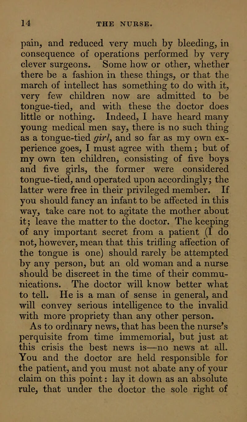 pain, and reduced very much by bleeding, in consequence of operations performed by very clever surgeons. Some how or other, whether there be a fashion in these things, or that the march of intellect has something to do with it, very few children now are admitted to be tongue-tied, and with these the doctor does little or nothing. Indeed, I have heard many young medical men say, there is no such thing as a tongue-tied girl, and so far as my own ex- perience goes, I must agree with them; but of my own ten children, consisting of five boys and five girls, the former were considered tongue-tied, and operated upon accordingly; the latter were free in their privileged member. If you should fancy an infant to be affected in this way, take care not to agitate the mother about it; leave the matter to the doctor. The keeping of any important secret from a patient (I do not, however, mean that this trifling affection of the tongue is one) should rarely be attempted by any person, but an old woman and a nurse should be discreet in the time of their commu- nications. The doctor will know better what to tell. He is a man of sense in general, and will convey serious intelligence to the invalid with more propriety than any other person. As to ordinary news, that has been the nurse’s perquisite from time immemorial, but just at this crisis the best news is—no news at all. You and the doctor are held responsible for the patient, and you must not abate any of your claim on this point: lay it down as an absolute rule, that under the doctor the sole right of