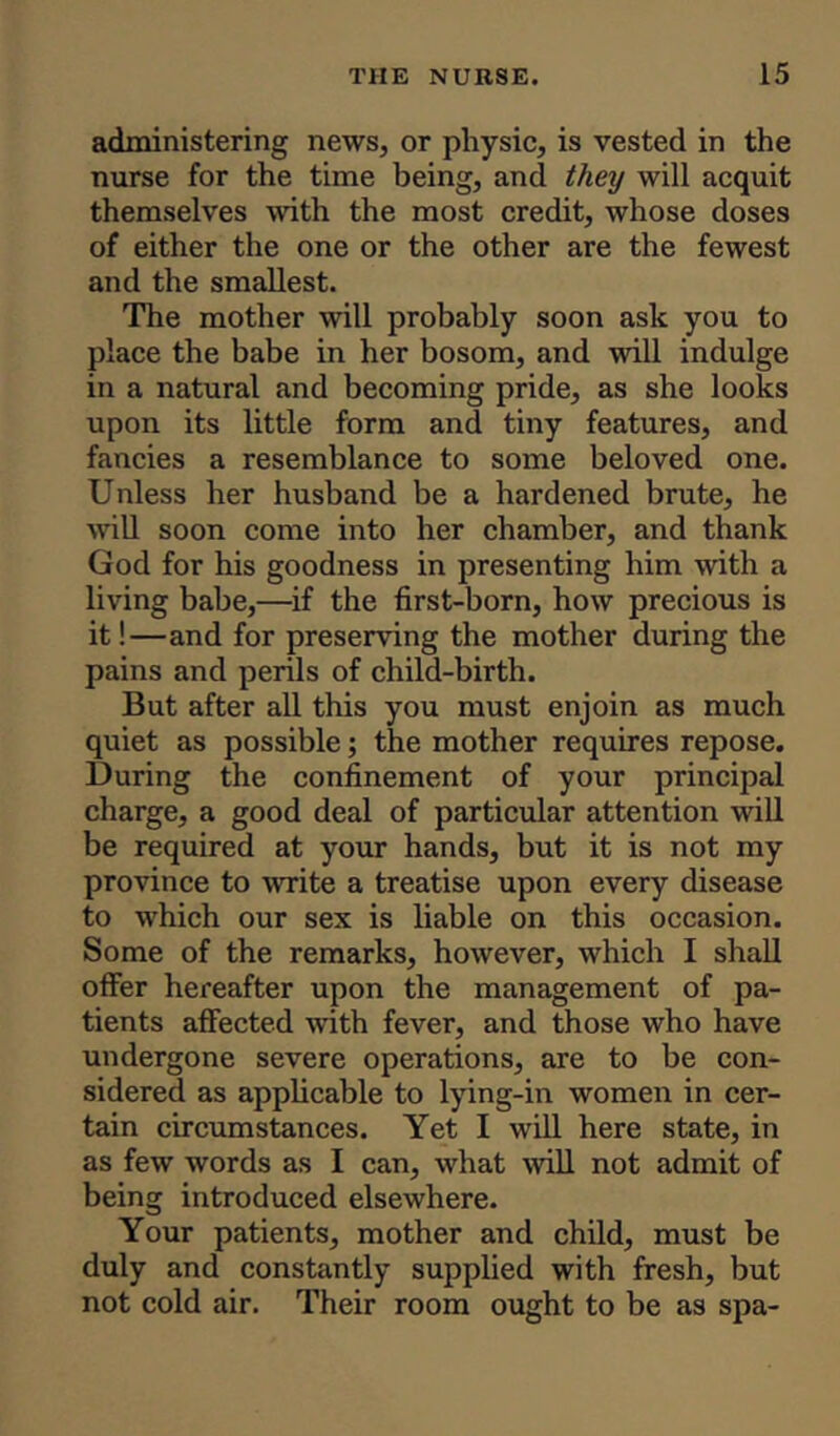 administering news, or physic, is vested in the nurse for the time being, and they will acquit themselves with the most credit, whose doses of either the one or the other are the fewest and the smallest. The mother will probably soon ask you to place the babe in her bosom, and will indulge in a natural and becoming pride, as she looks upon its little form and tiny features, and fancies a resemblance to some beloved one. Unless her husband be a hardened brute, he will soon come into her chamber, and thank God for his goodness in presenting him with a living babe,—if the first-born, how precious is it!—and for preserving the mother during the pains and perils of child-birth. But after all this you must enjoin as much quiet as possible; the mother requires repose. During the confinement of your principal charge, a good deal of particular attention will be required at your hands, but it is not my province to write a treatise upon every disease to which our sex is liable on this occasion. Some of the remarks, however, which I shall offer hereafter upon the management of pa- tients affected with fever, and those who have undergone severe operations, are to be con- sidered as applicable to lying-in women in cer- tain circumstances. Yet I will here state, in as few words as I can, what will not admit of being introduced elsewhere. Your patients, mother and child, must be duly and constantly supplied with fresh, but not cold air. Their room ought to be as spa-