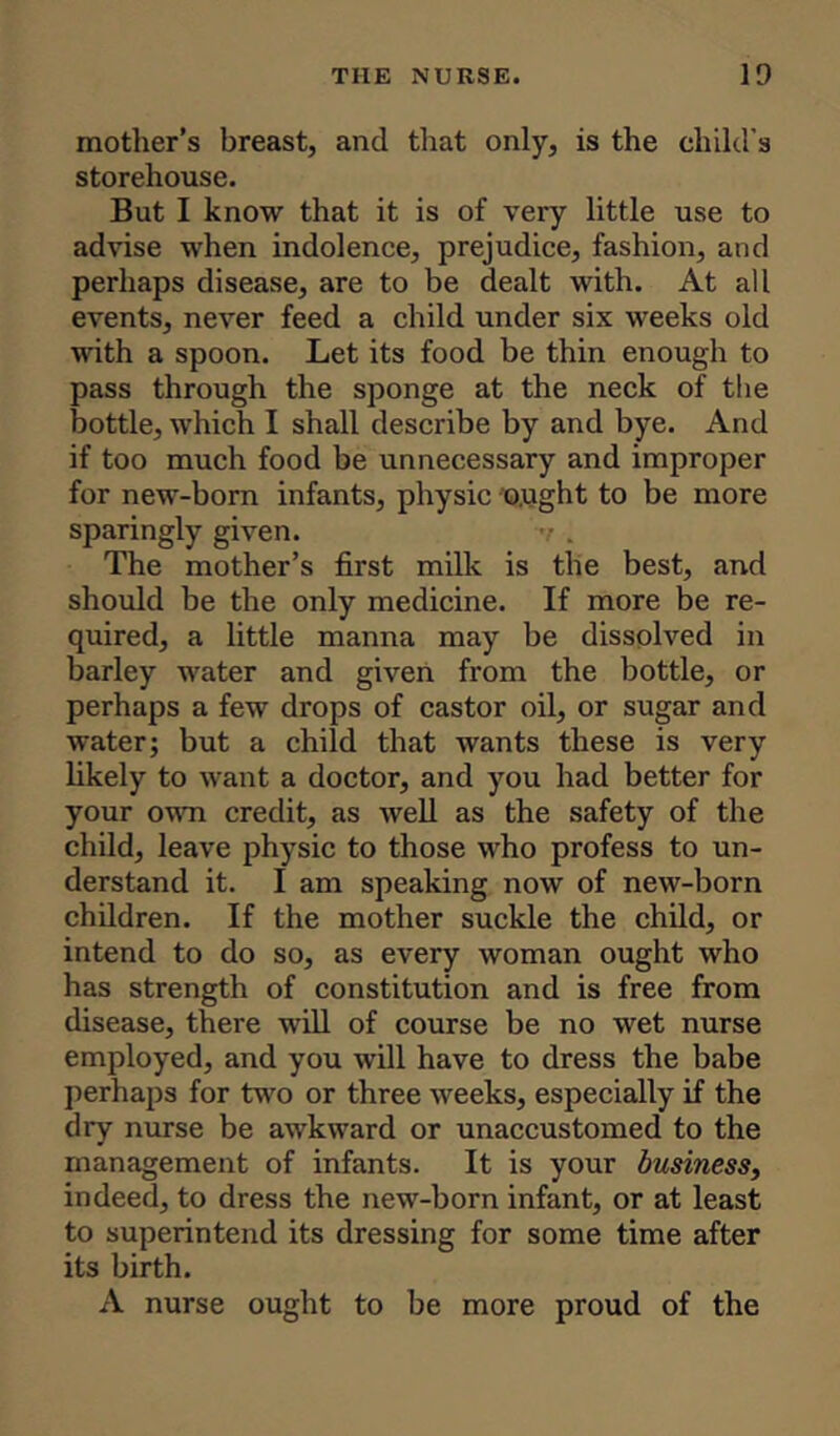 mother's breast, and that only, is the child’s storehouse. But I know that it is of very little use to advise when indolence, prejudice, fashion, and perhaps disease, are to be dealt with. At all events, never feed a child under six weeks old with a spoon. Let its food be thin enough to pass through the sponge at the neck of the bottle, which I shall describe by and bye. And if too much food be unnecessary and improper for new-born infants, physic o.ught to be more sparingly given. The mother’s first milk is the best, and should be the only medicine. If more be re- quired, a little manna may be dissolved in barley water and given from the bottle, or perhaps a few drops of castor oil, or sugar and water; but a child that wants these is very likely to want a doctor, and you had better for your own credit, as well as the safety of the child, leave physic to those who profess to un- derstand it. I am speaking now of new-born children. If the mother suckle the child, or intend to do so, as every woman ought who has strength of constitution and is free from disease, there will of course be no wet nurse employed, and you will have to dress the babe perhaps for two or three weeks, especially if the dry nurse be awkward or unaccustomed to the management of infants. It is your business, indeed, to dress the new-born infant, or at least to superintend its dressing for some time after its birth. A nurse ought to be more proud of the