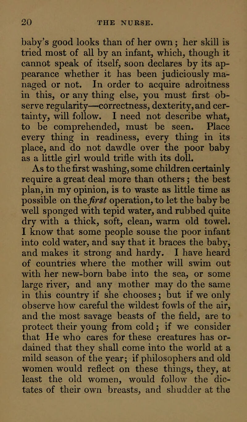 baby’s good looks than of her own; her skill is tried most of all by an infant, which, though it cannot speak of itself, soon declares by its ap- pearance whether it has been judiciously ma- naged or not. In order to acquire adroitness in this, or any thing else, you must first ob- serve regularity—correctness, dexterity, and cer- tainty, will follow. I need not describe what, to be comprehended, must be seen. Place every thing in readiness, every thing in its place, and do not dawdle over the poor baby as a little girl would trifle with its doll. As to the first washing, some children certainly require a great deal more than others; the best plan, in my opinion, is to waste as little time as possible on thefirst operation, to let the baby be well sponged with tepid water, and rubbed quite dry with a thick, soft, clean, warm old towel. I know that some people souse the poor infant into cold water, and say that it braces the baby, and makes it strong and hardy. I have heard of countries where the mother will swim out with her new-born babe into the sea, or some large river, and any mother may do the same in this country if she chooses; but if we only observe how careful the wildest fowls of the air, and the most savage beasts of the field, are to protect their young from cold; if we consider that He who cares for these creatures has or- dained that they shall come into the world at a mild season of the year; if philosophers and old women would reflect on these things, they, at least the old women, would follow the dic- tates of their own breasts, and shudder at the