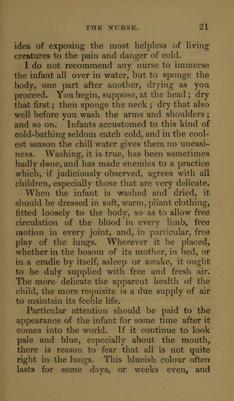 idea of exposing the most helpless of living creatures to the pain and danger of cold. I do not recommend any nurse to immerse the infant all over in water, hut to sponge the body, one part after another, drying as you proceed. You begin, suppose, at the head; dry that first; then sponge the neck ; dry that also well before you wash the arms and shoulders ; and so on. Infants accustomed to this kind of cold-bathing seldom catch cold, and in the cool- est season the chill water gives them no uneasi- ness. Washing, it is true, has been sometimes badly done, and has made enemies to a practice which, if judiciously observed, agrees with all children, especially those that are very delicate. When the infant is washed and dried, it should be dressed in soft, warm, pliant clothing, fitted loosely to the body, so as to allow free circulation of the blood in every limb, free motion in every joint, and, in particular, free play of the lungs. Wherever it be placed, whether in the bosom of its mother, in bed, or in a cradle by itself, asleep or awake, it ought to be duly supplied with free and fresh air. The more delicate the apparent health of the child, the more requisite is a due supply of air to maintain its feeble life. Particular attention should be paid to the appearance of the infant for some time after it comes into the world. If it continue to look pale and blue, especially about the mouth, there is reason to fear that all is not quite right in the lungs. This blueish colour often lasts for some days, or weeks even, and