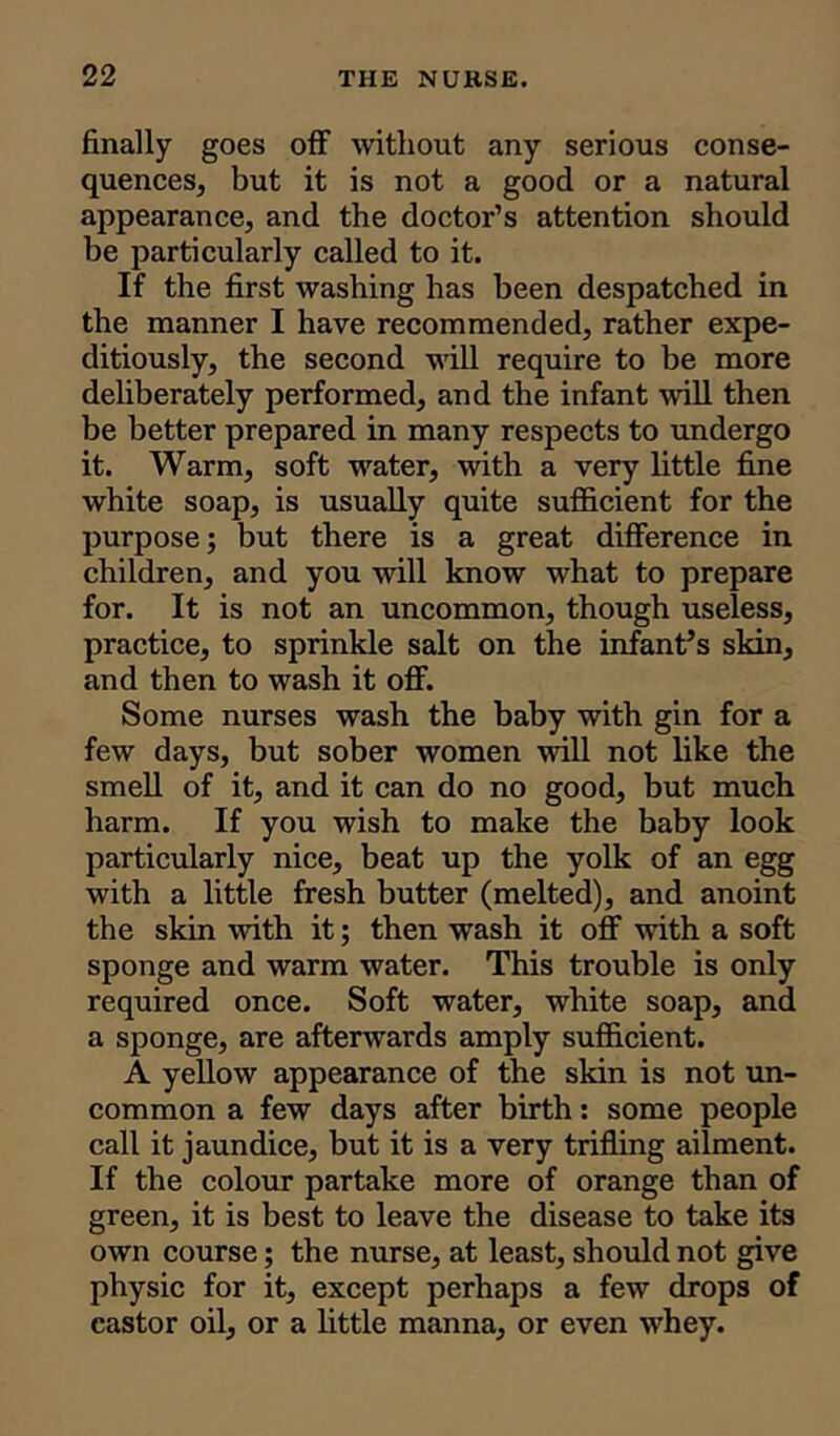 finally goes off without any serious conse- quences, but it is not a good or a natural appearance, and the doctor’s attention should be particularly called to it. If the first washing has been despatched in the manner I have recommended, rather expe- ditiously, the second will require to be more deliberately performed, and the infant will then be better prepared in many respects to undergo it. Warm, soft water, with a very little fine white soap, is usually quite sufficient for the purpose; but there is a great difference in children, and you will know what to prepare for. It is not an uncommon, though useless, practice, to sprinkle salt on the infant’s skin, and then to wash it off. Some nurses wash the baby with gin for a few days, but sober women will not like the smell of it, and it can do no good, but much harm. If you wish to make the baby look particularly nice, beat up the yolk of an egg with a little fresh butter (melted), and anoint the skin with it; then wash it off with a soft sponge and warm water. This trouble is only- required once. Soft water, white soap, and a sponge, are afterwards amply sufficient. A yellow appearance of the skin is not un- common a few days after birth: some people call it jaundice, but it is a very trifling ailment. If the colour partake more of orange than of green, it is best to leave the disease to take its own course; the nurse, at least, should not give physic for it, except perhaps a few drops of castor oil, or a little manna, or even whey.
