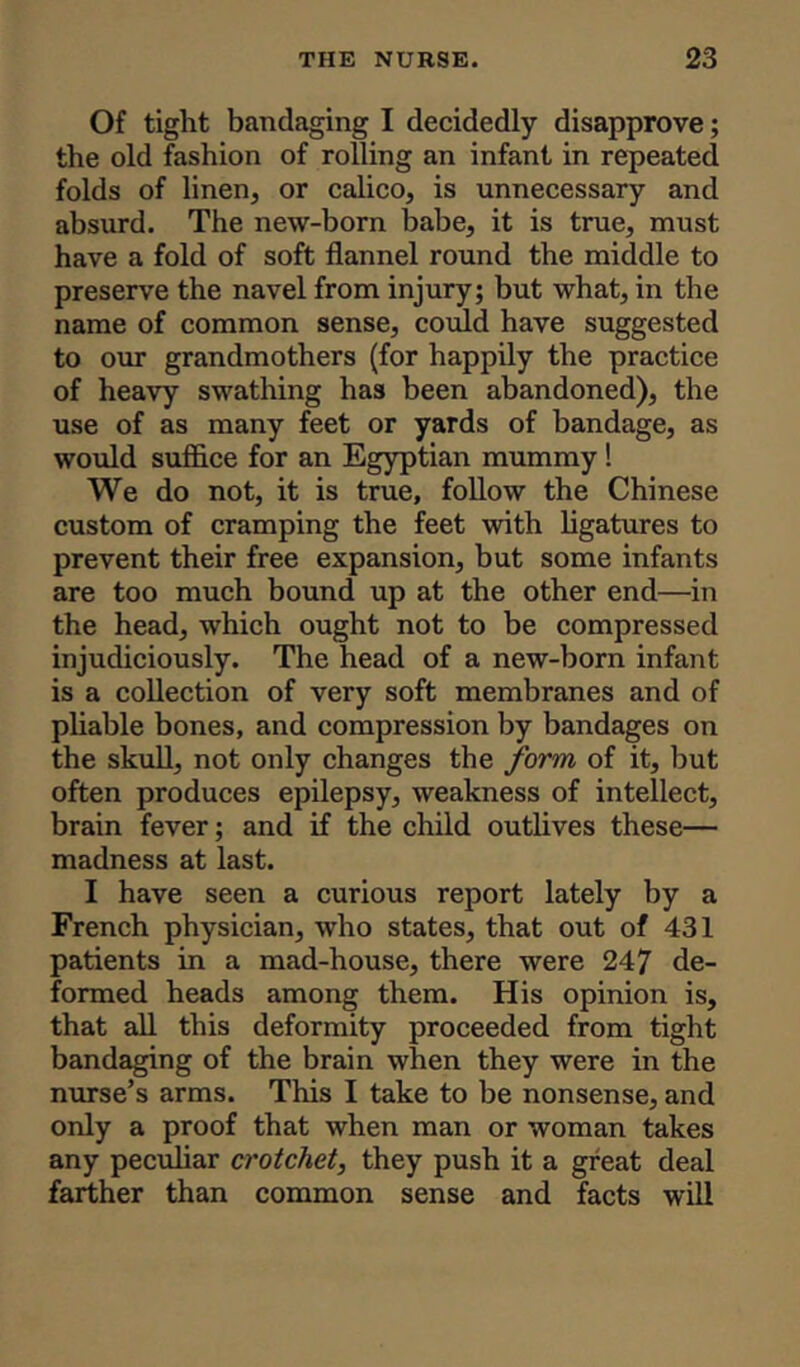Of tight bandaging I decidedly disapprove; the old fashion of rolling an infant in repeated folds of linen, or calico, is unnecessary and absurd. The new-born babe, it is true, must have a fold of soft flannel round the middle to preserve the navel from injury; but what, in the name of common sense, could have suggested to our grandmothers (for happily the practice of heavy swathing has been abandoned), the use of as many feet or yards of bandage, as would suffice for an Egyptian mummy ! We do not, it is true, follow the Chinese custom of cramping the feet with ligatures to prevent their free expansion, but some infants are too much bound up at the other end—in the head, which ought not to be compressed injudiciously. The head of a new-born infant is a collection of very soft membranes and of pliable bones, and compression by bandages on the skull, not only changes the form of it, but often produces epilepsy, weakness of intellect, brain fever; and if the child outlives these— madness at last. I have seen a curious report lately by a French physician, who states, that out of 431 patients in a mad-house, there were 247 de- formed heads among them. His opinion is, that all this deformity proceeded from tight bandaging of the brain when they were in the nurse’s arms. This I take to be nonsense, and only a proof that when man or woman takes any peculiar crotchet, they push it a great deal farther than common sense and facts will