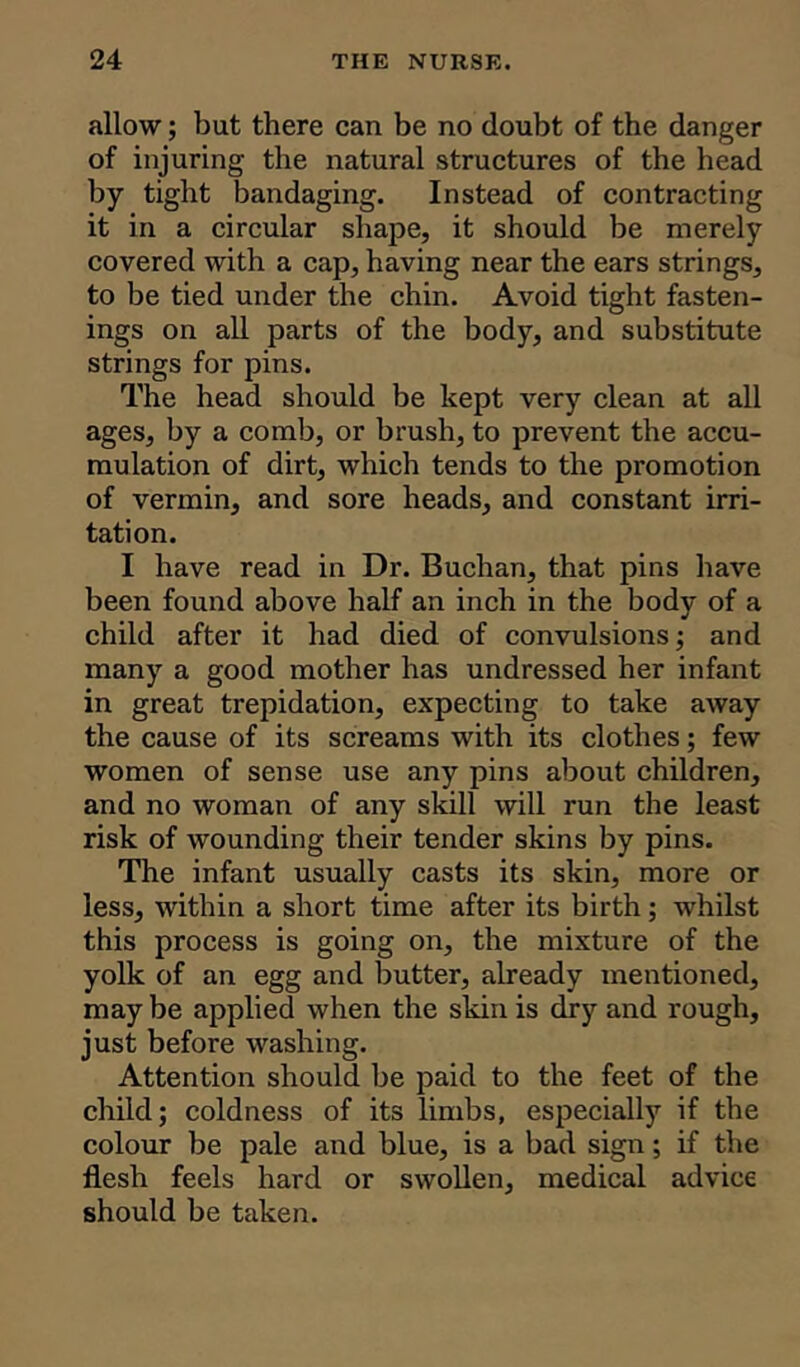 allow; but there can be no doubt of the danger of injuring the natural structures of the head by tight bandaging. Instead of contracting it in a circular shape, it should be merely covered with a cap, having near the ears strings, to be tied under the chin. Avoid tight fasten- ings on all parts of the body, and substitute strings for pins. The head should be kept very clean at all ages, by a comb, or brush, to prevent the accu- mulation of dirt, which tends to the promotion of vermin, and sore heads, and constant irri- tation. I have read in Dr. Buchan, that pins have been found above half an inch in the body of a child after it had died of convulsions; and many a good mother has undressed her infant in great trepidation, expecting to take away the cause of its screams with its clothes; few women of sense use any pins about children, and no woman of any skill will run the least risk of wounding their tender skins by pins. The infant usually casts its skin, more or less, within a short time after its birth; whilst this process is going on, the mixture of the yolk of an egg and butter, already mentioned, may be applied when the skin is dry and rough, just before washing. Attention should be paid to the feet of the child; coldness of its limbs, especially if the colour be pale and blue, is a bad sign; if the flesh feels hard or swollen, medical advice should be taken.