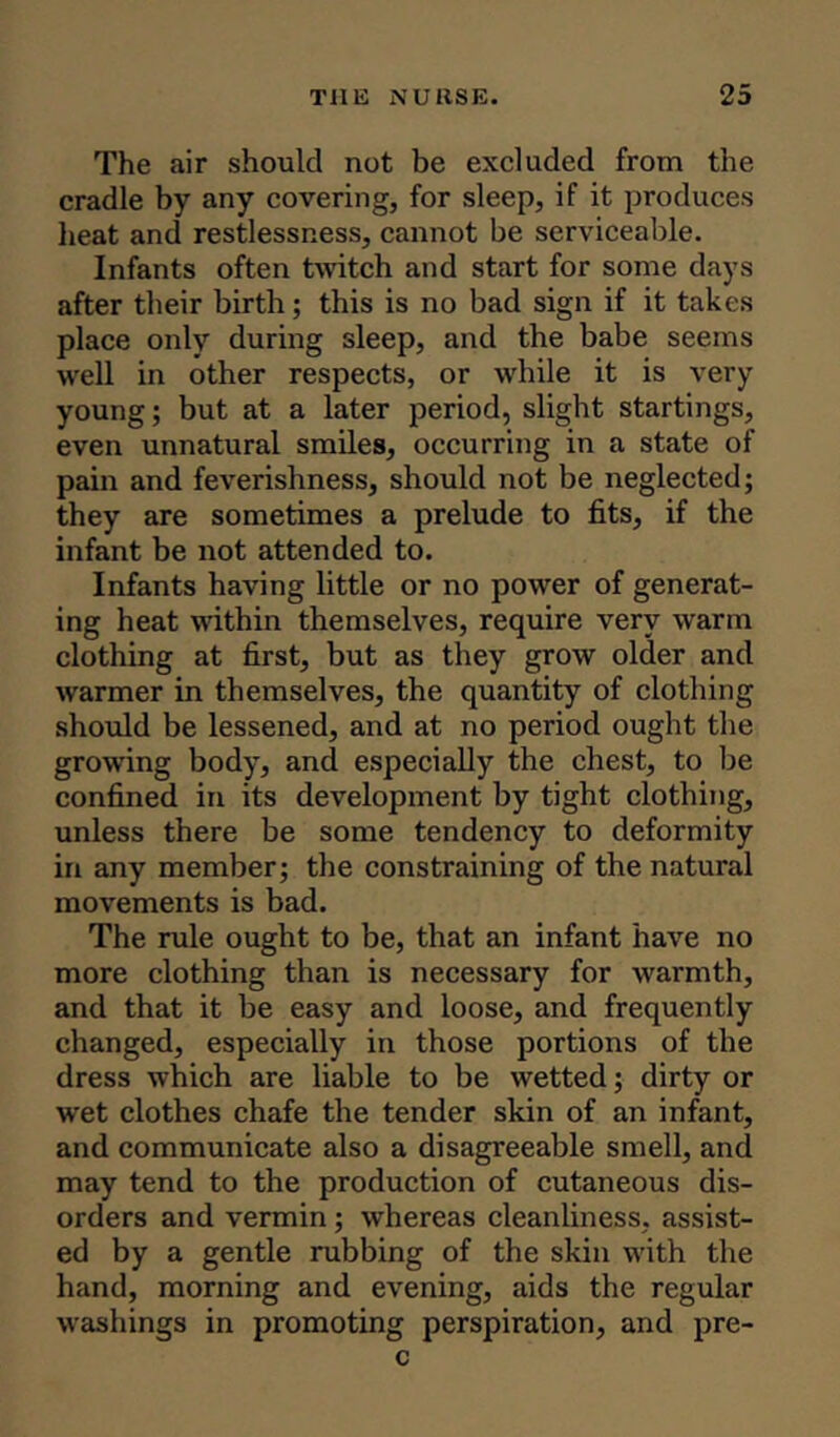 The air should not be excluded from the cradle by any covering, for sleep, if it produces heat and restlessness, cannot be serviceable. Infants often twitch and start for some days after their birth; this is no bad sign if it takes place only during sleep, and the babe seems well in other respects, or while it is very young; but at a later period, slight startings, even unnatural smiles, occurring in a state of pain and feverishness, should not be neglected; they are sometimes a prelude to fits, if the infant be not attended to. Infants having little or no power of generat- ing heat within themselves, require very warm clothing at first, but as they grow older and warmer in themselves, the quantity of clothing should be lessened, and at no period ought the growing body, and especially the chest, to be confined in its development by tight clothing, unless there be some tendency to deformity in any member; the constraining of the natural movements is bad. The rule ought to be, that an infant have no more clothing than is necessary for warmth, and that it be easy and loose, and frequently changed, especially in those portions of the dress which are liable to be wetted; dirty or wet clothes chafe the tender skin of an infant, and communicate also a disagreeable smell, and may tend to the production of cutaneous dis- orders and vermin ; whereas cleanliness, assist- ed by a gentle rubbing of the skin with the hand, morning and evening, aids the regular washings in promoting perspiration, and pre- c