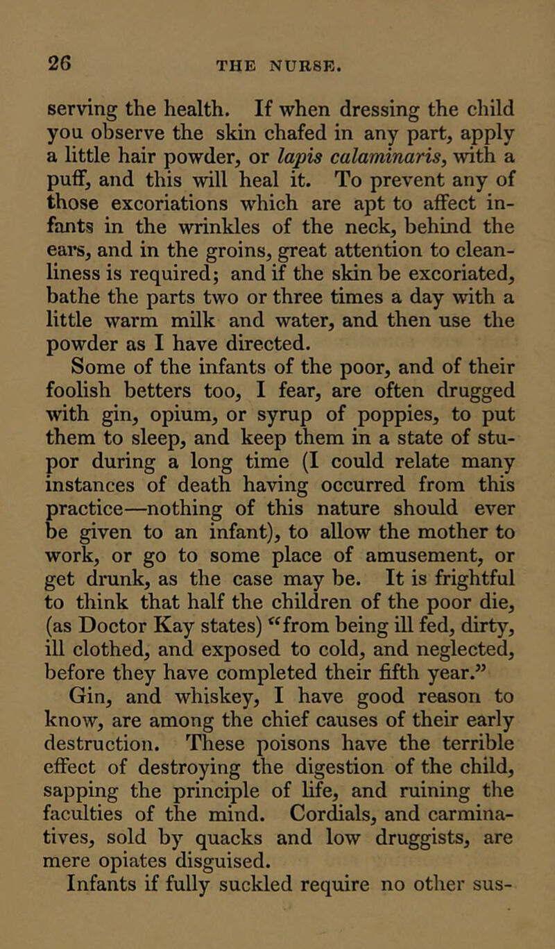 2G serving the health. If when dressing the child yon observe the skin chafed in any part, apply a little hair powder, or lapis calaminaris, with a puff, and this will heal it. To prevent any of those excoriations which are apt to affect in- fants in the wrinkles of the neck, behind the ears, and in the groins, great attention to clean- liness is required; and if the skin be excoriated, bathe the parts two or three times a day with a little warm milk and water, and then use the powder as I have directed. Some of the infants of the poor, and of their foolish betters too, I fear, are often drugged with gin, opium, or syrup of poppies, to put them to sleep, and keep them in a state of stu- por during a long time (I could relate many instances of death having occurred from this practice—nothing of this nature should ever be given to an infant), to allow the mother to work, or go to some place of amusement, or get drunk, as the case may be. It is frightful to think that half the children of the poor die, (as Doctor Kay states) “from being ill fed, dirty, ill clothed, and exposed to cold, and neglected, before they have completed their fifth year.” Gin, and whiskey, I have good reason to know, are among the chief causes of their early destruction. These poisons have the terrible effect of destroying the digestion of the child, sapping the principle of life, and ruining the faculties of the mind. Cordials, and carmina- tives, sold by quacks and low druggists, are mere opiates disguised. Infants if fully suckled require no other sus-