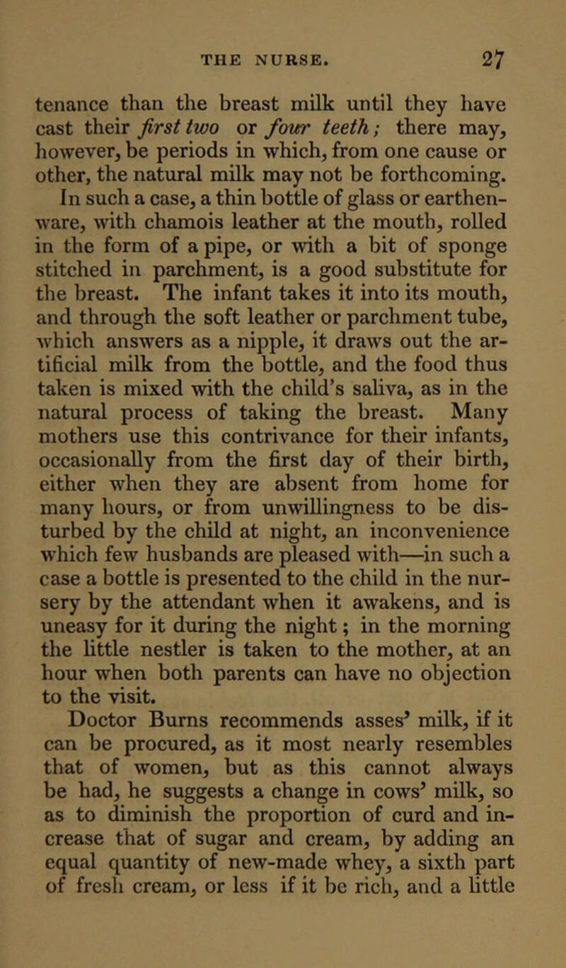 tenance than the breast milk until they have cast their first two or four teeth; there may, however, be periods in which, from one cause or other, the natural milk may not be forthcoming. In such a case, a thin bottle of glass or earthen- ware, with chamois leather at the mouth, rolled in the form of a pipe, or with a bit of sponge stitched in parchment, is a good substitute for the breast. The infant takes it into its mouth, and through the soft leather or parchment tube, which answers as a nipple, it draws out the ar- tificial milk from the bottle, and the food thus taken is mixed with the child’s saliva, as in the natural process of taking the breast. Many mothers use this contrivance for their infants, occasionally from the first day of their birth, either when they are absent from home for many hours, or from unwillingness to be dis- turbed by the child at night, an inconvenience which few husbands are pleased with—in such a case a bottle is presented to the child in the nur- sery by the attendant when it awakens, and is uneasy for it during the night; in the morning the little nestler is taken to the mother, at an hour when both parents can have no objection to the visit. Doctor Burns recommends asses’ milk, if it can be procured, as it most nearly resembles that of women, but as this cannot always be had, he suggests a change in cows’ milk, so as to diminish the proportion of curd and in- crease that of sugar and cream, by adding an equal quantity of new-made whey, a sixth part of fresh cream, or less if it be rich, and a little