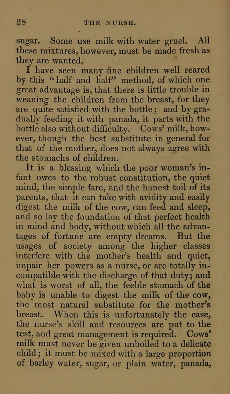 sugar. Some use milk with water gruel. All these mixtures, howeArer, must be made fresh as they are wanted. I have seen many fine children well reared by this “ half and half” method, of which one great advantage is, that there is little trouble in weaning the children from the breast, for they are quite satisfied with the bottle; and by gra- dually feeding it with panada, it parts with the bottle also without difficulty. Cows’ milk, how- ever, though the best substitute in general for that of the mother, does not always agree with the stomachs of children. It is a blessing which the poor woman’s in- fant owes to the robust constitution, the quiet mind, the simple fare, and the honest toil of its parents, that it can take with avidity and easily digest the milk of the cow, can feed and sleep, and so lay the foundation of that perfect health in mind and body, without which all the advan- tages of fortune are empty dreams. But the usages of society among the higher classes interfere with the mother’s health and quiet, impair her powers as a nurse, or are totally in- compatible with the discharge of that duty; and what is worst of all, the feeble stomach of the baby is unable to digest the milk of the cow, the most natural substitute for the mother’s breast. When this is unfortunately the case, the nurse’s skill and resources are put to the test, and great management is required. Cows’ milk must never be given unboiled to a delicate child; it must be mixed with a large proportion of barley water, sugar, or plain water, panada,