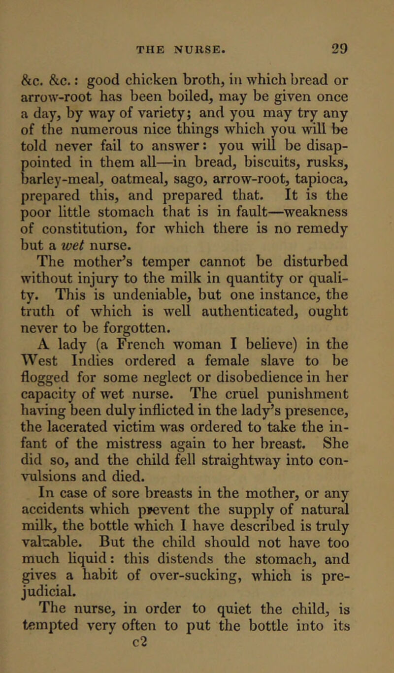 &c. &c.: good chicken broth, in which bread or arrow-root has been boiled, may be given once a day, by way of variety; and you may try any of the numerous nice things which you will be told never fail to answer: you will be disap- pointed in them all—in bread, biscuits, rusks, barley-meal, oatmeal, sago, arrow-root, tapioca, prepared this, and prepared that. It is the poor little stomach that is in fault—weakness of constitution, for which there is no remedy but a wet nurse. The mother’s temper cannot be disturbed without injury to the milk in quantity or quali- ty. This is undeniable, but one instance, the truth of which is well authenticated, ought never to be forgotten. A lady (a French woman I believe) in the West Indies ordered a female slave to be flogged for some neglect or disobedience in her capacity of wet nurse. The cruel punishment having been duly inflicted in the lady’s presence, the lacerated victim was ordered to take the in- fant of the mistress again to her breast. She did so, and the child fell straightway into con- vulsions and died. In case of sore breasts in the mother, or any accidents which prevent the supply of natural milk, the bottle which I have described is truly valuable. But the child should not have too much liquid: this distends the stomach, and gives a habit of over-sucking, which is pre- judicial. The nurse, in order to quiet the child, is tempted very often to put the bottle into its c2