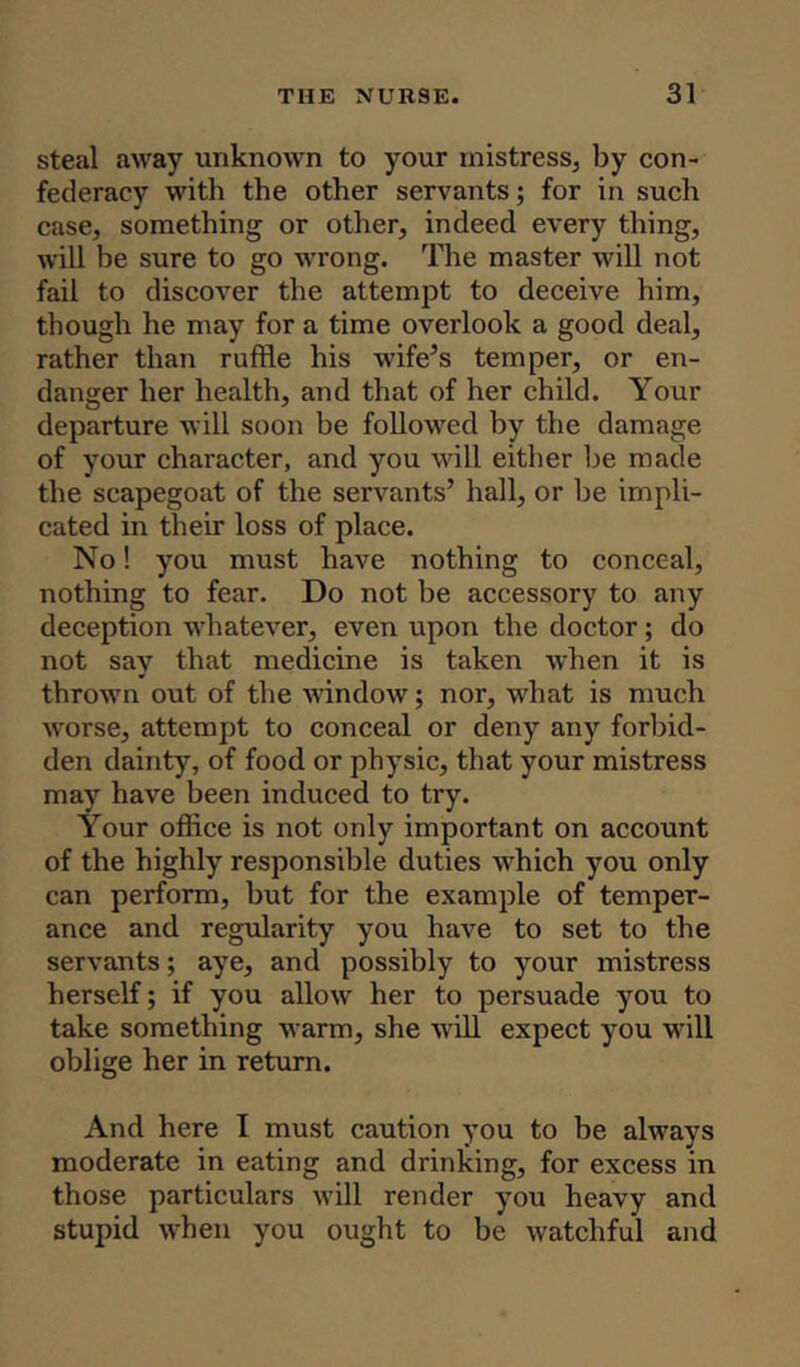 steal away unknown to your mistress, by con- federacy with the other servants; for in such case, something or other, indeed every thing, will be sure to go wrong. The master will not fail to discover the attempt to deceive him, though he may for a time overlook a good deal, rather than ruffle his wife’s temper, or en- danger her health, and that of her child. Your departure will soon be followed by the damage of your character, and you will either be made the scapegoat of the servants’ hall, or be impli- cated in their loss of place. No! you must have nothing to conceal, nothing to fear. Do not be accessory to any deception whatever, even upon the doctor; do not say that medicine is taken when it is thrown out of the window; nor, what is much worse, attempt to conceal or deny any forbid- den dainty, of food or physic, that your mistress may have been induced to try. Your office is not only important on account of the highly responsible duties which you only can perform, but for the example of temper- ance and regularity you have to set to the servants; aye, and possibly to your mistress herself; if you allow her to persuade you to take something warm, she will expect you will oblige her in return. And here I must caution you to be always moderate in eating and drinking, for excess in those particulars will render you heavy and stupid when you ought to be watchful and