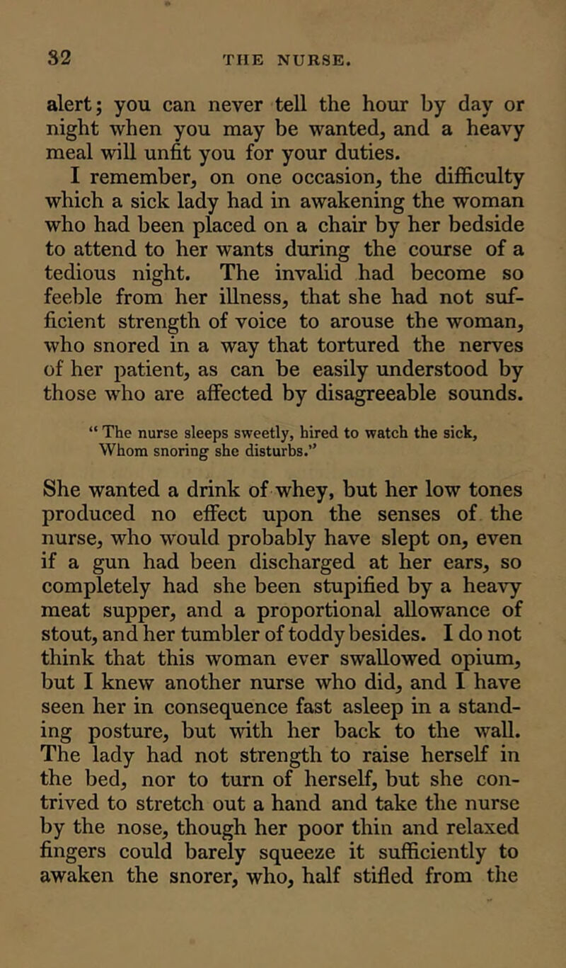 alert; you can never tell the hour by day or night when you may be wanted, and a heavy meal will unfit you for your duties. I remember, on one occasion, the difficulty which a sick lady had in awakening the woman who had been placed on a chair by her bedside to attend to her wants during the course of a tedious night. The invalid had become so feeble from her illness, that she had not suf- ficient strength of voice to arouse the woman, who snored in a way that tortured the nerves of her patient, as can be easily understood by those who are affected by disagreeable sounds. “ The nurse sleeps sweetly, hired to watch the sick. Whom snoring she disturbs.” She wanted a drink of whey, but her low tones produced no effect upon the senses of the nurse, who would probably have slept on, even if a gun had been discharged at her ears, so completely had she been stupified by a heavy meat supper, and a proportional allowance of stout, and her tumbler of toddy besides. I do not think that this woman ever swallowed opium, but I knew another nurse who did, and I have seen her in consequence fast asleep in a stand- ing posture, but with her back to the wall. The lady had not strength to raise herself in the bed, nor to turn of herself, but she con- trived to stretch out a hand and take the nurse by the nose, though her poor thin and relaxed fingers could barely squeeze it sufficiently to awaken the snorer, who, half stifled from the