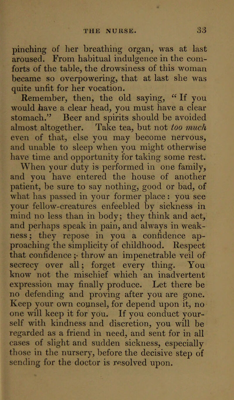pinching of her breathing organ, was at last aroused. From habitual indulgence in the com- forts of the table, the drowsiness of this woman became so overpowering, that at last she was quite unfit for her vocation. Remember, then, the old saying, “ If you would have a clear head, you must have a clear stomach.” Beer and spirits should be avoided almost altogether. Take tea, but not too much even of that, else you may become nervous, and unable to sleep when you might otherwise have time and opportunity for taking some rest. When your duty is performed in one family, and you have entered the house of another patient, be sure to say nothing, good or bad, of what has passed in your former place : you see your fellow-creatures enfeebled by sickness in mind no less than in body; they think and act, and perhaps speak in pain, and always in weak- ness ; they repose in you a confidence ap- proaching the simplicity of childhood. Respect that confidence ;• throw an impenetrable veil of secrecy over all; forget every thing. You know not the mischief which an inadvertent expression may finally produce. Let there be no defending and proving after you are gone. Keep your own counsel, for depend upon it, no one will keep it for you. If you conduct your- self with kindness and discretion, you will be regarded as a friend in need, and sent for in all cases of slight and sudden sickness, especially those in the nursery, before the decisive step of sending for the doctor is resolved upon.