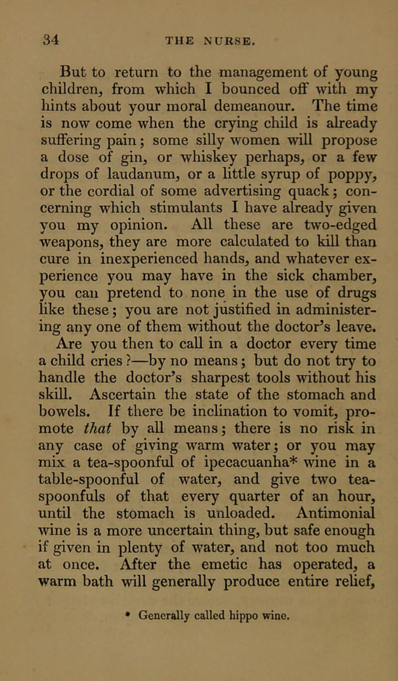 But to return to the management of young children, from which I bounced off with my hints about your moral demeanour. The time is now come when the crying child is already suffering pain; some silly women will propose a dose of gin, or whiskey perhaps, or a few drops of laudanum, or a little syrup of poppy, or the cordial of some advertising quack; con- cerning which stimulants I have already given you my opinion. All these are two-edged weapons, they are more calculated to kill than cure in inexperienced hands, and whatever ex- perience you may have in the sick chamber, you can pretend to none in the use of drugs like these; you are not justified in administer- ing any one of them without the doctor’s leave. Are you then to call in a doctor every time a child cries ?—by no means; but do not try to handle the doctor’s sharpest tools without his skill. Ascertain the state of the stomach and bowels. If there be inclination to vomit, pro- mote that by all means; there is no risk in any case of giving warm water; or you may mix a tea-spoonful of ipecacuanha* wine in a table-spoonful of water, and give two tea- spoonfuls of that every quarter of an hour, until the stomach is unloaded. Antimonial wine is a more uncertain thing, but safe enough if given in plenty of water, and not too much at once. After the emetic has operated, a warm bath will generally produce entire relief. Generally called hippo wine.