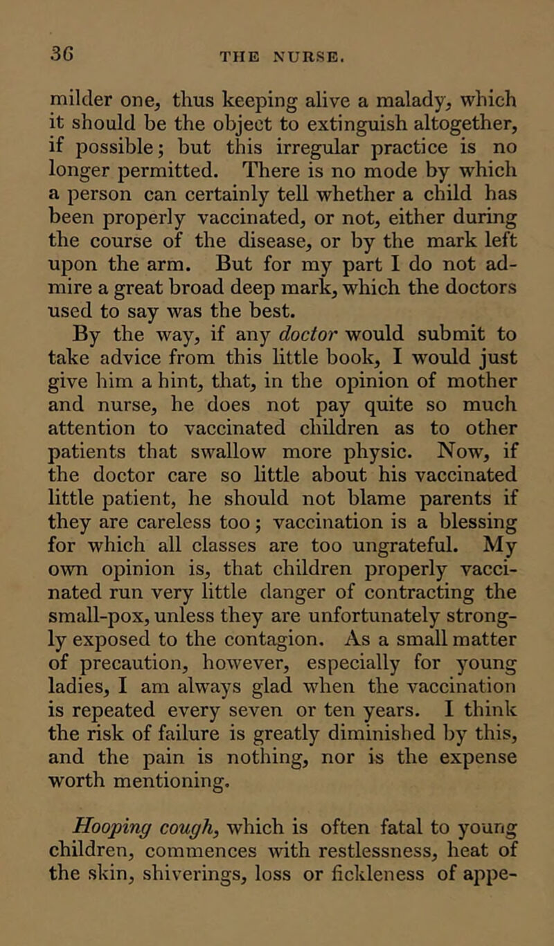 milder one, thus keeping alive a malady, which it should be the object to extinguish altogether, if possible; but this irregular practice is no longer permitted. There is no mode by which a person can certainly tell whether a child has been properly vaccinated, or not, either during the course of the disease, or by the mark left upon the arm. But for my part I do not ad- mire a great broad deep mark, which the doctors used to say was the best. By the way, if any doctor would submit to take advice from this little book, I would just give him a hint, that, in the opinion of mother and nurse, he does not pay quite so much attention to vaccinated children as to other patients that swallow more physic. Now, if the doctor care so little about his vaccinated little patient, he should not blame parents if they are careless too; vaccination is a blessing for which all classes are too ungrateful. My own opinion is, that children properly vacci- nated run very little danger of contracting the small-pox, unless they are unfortunately strong- ly exposed to the contagion. As a small matter of precaution, however, especially for young ladies, I am always glad when the vaccination is repeated every seven or ten years. I think the risk of failure is greatly diminished by this, and the pain is nothing, nor is the expense worth mentioning. Hooping cough, which is often fatal to young children, commences with restlessness, heat of the skin, shiverings, loss or fickleness of appe-