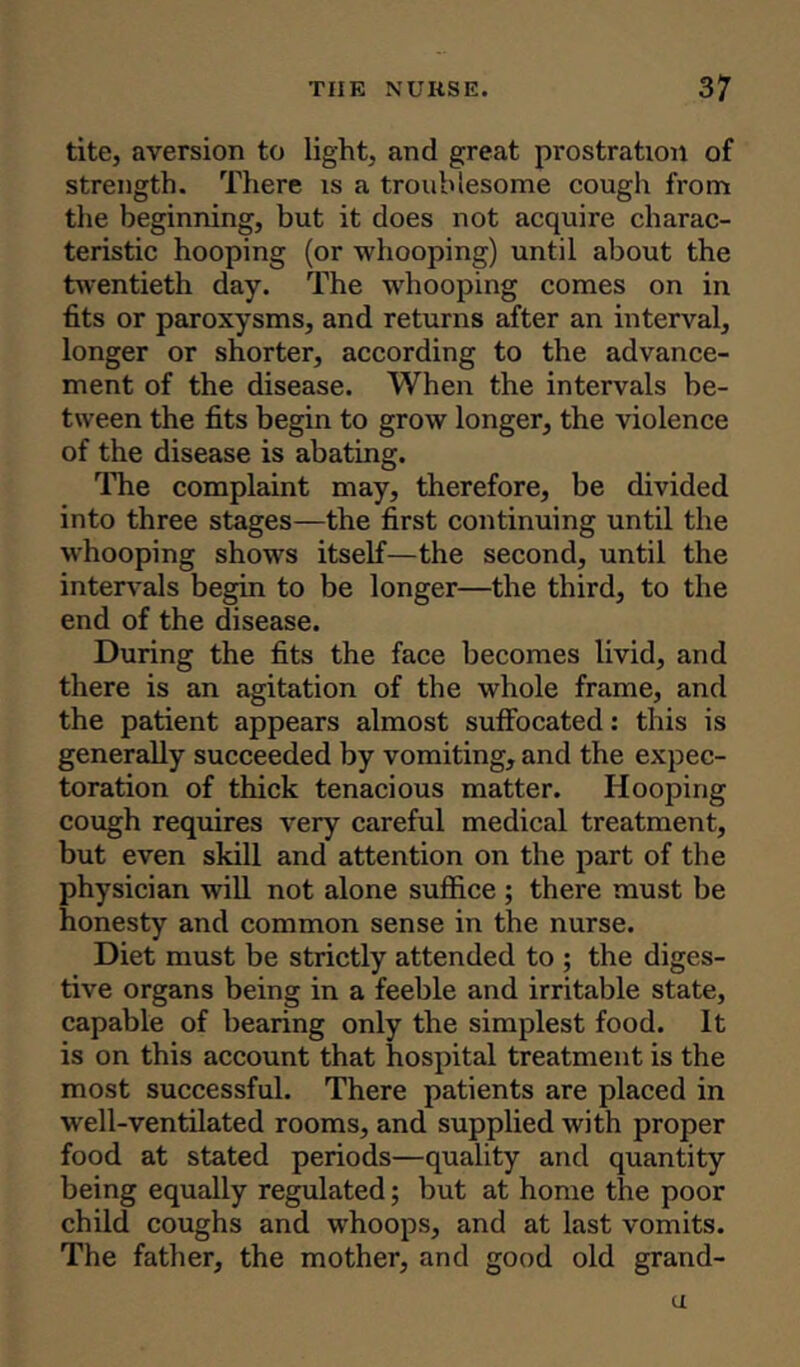 tite, aversion to light, and great prostration of strength. There is a troublesome cough from the beginning, but it does not acquire charac- teristic hooping (or whooping) until about the twentieth day. The whooping comes on in fits or paroxysms, and returns after an interval, longer or shorter, according to the advance- ment of the disease. When the intervals be- tween the fits begin to grow longer, the violence of the disease is abating. The complaint may, therefore, be divided into three stages—the first continuing until the whooping shows itself—the second, until the intervals begin to be longer—the third, to the end of the disease. During the fits the face becomes livid, and there is an agitation of the whole frame, and the patient appears almost suffocated: this is generally succeeded by vomiting, and the expec- toration of thick tenacious matter. Hooping cough requires very careful medical treatment, but even skill and attention on the part of the physician will not alone suffice ; there must be honesty and common sense in the nurse. Diet must be strictly attended to ; the diges- tive organs being in a feeble and irritable state, capable of bearing only the simplest food. It is on this account that hospital treatment is the most successful. There patients are placed in well-ventilated rooms, and supplied with proper food at stated periods—quality and quantity being equally regulated; but at home the poor child coughs and whoops, and at last vomits. The father, the mother, and good old grand- u