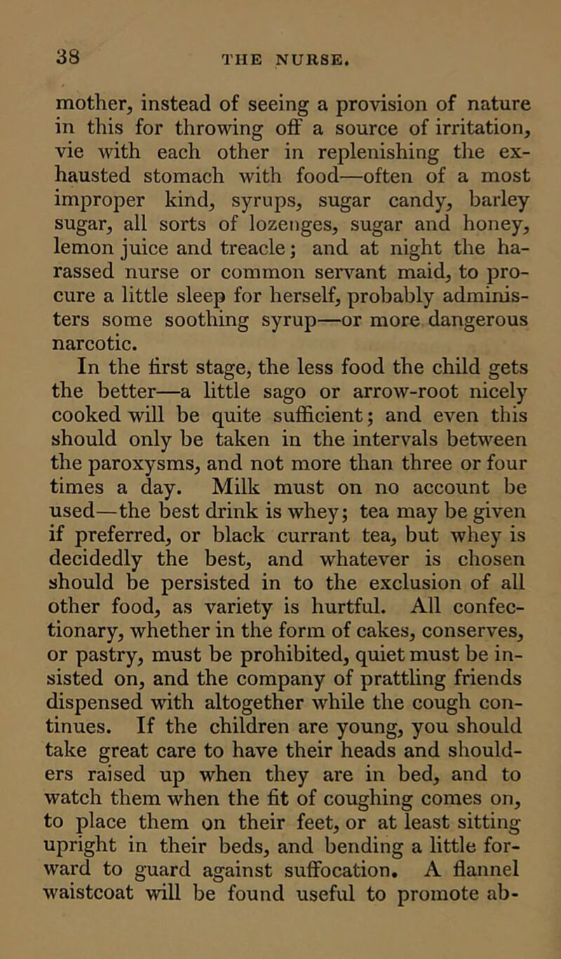 mother, instead of seeing a provision of nature in this for throwing off a source of irritation, vie with each other in replenishing the ex- hausted stomach with food—often of a most improper kind, syrups, sugar candy, barley sugar, all sorts of lozenges, sugar and honey, lemon juice and treacle; and at night the ha- rassed nurse or common servant maid, to pro- cure a little sleep for herself, probably adminis- ters some soothing syrup—or more dangerous narcotic. In the first stage, the less food the child gets the better—a little sago or arrow-root nicely cooked will be quite sufficient; and even this should only be taken in the intervals between the paroxysms, and not more than three or four times a day. Milk must on no account be used—the best drink is whey; tea may be given if preferred, or black currant tea, but whey is decidedly the best, and whatever is chosen should be persisted in to the exclusion of all other food, as variety is hurtful. All confec- tionary, whether in the form of cakes, conserves, or pastry, must be prohibited, quiet must be in- sisted on, and the company of prattling friends dispensed with altogether while the cough con- tinues. If the children are young, you should take great care to have their heads and should- ers raised up when they are in bed, and to watch them when the fit of coughing comes on, to place them on their feet, or at least sitting upright in their beds, and bending a little for- ward to guard against suffocation. A flannel waistcoat will be found useful to promote ab-