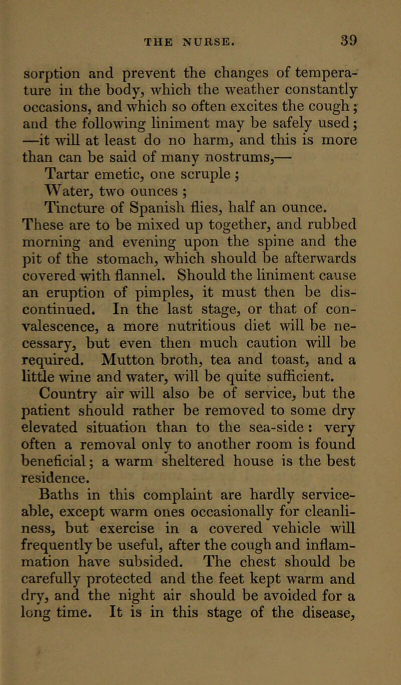 sorption and prevent the changes of tempera- ture in the body, which the weather constantly occasions, and which so often excites the cough ; and the following liniment may be safely used; —it will at least do no harm, and this is more than can be said of many nostrums,— Tartar emetic, one scruple ; Water, two ounces ; Tincture of Spanish flies, half an ounce. These are to be mixed up together, and rubbed morning and evening upon the spine and the pit of the stomach, which should be afterwards covered with flannel. Should the liniment cause an eruption of pimples, it must then be dis- continued. In the last stage, or that of con- valescence, a more nutritious diet will be ne- cessary, but even then much caution will be required. Mutton broth, tea and toast, and a little wine and water, will be quite sufficient. Country air will also be of service, but the patient should rather be removed to some dry elevated situation than to the sea-side : very often a removal onlv to another room is found * beneficial; a warm sheltered house is the best residence. Baths in this complaint are hardly service- able, except warm ones occasionally for cleanli- ness, but exercise in a covered vehicle will frequently be useful, after the cough and inflam- mation have subsided. The chest should be carefully protected and the feet kept warm and dry, and the night air should be avoided for a long time. It is in this stage of the disease.