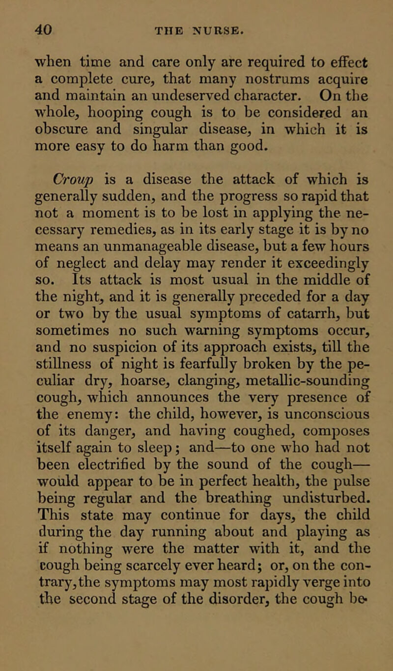 when time and care only are required to effect a complete cure, that many nostrums acquire and maintain an undeserved character. On the whole, hooping cough is to be considered an obscure and singular disease, in which it is more easy to do harm than good. Croup is a disease the attack of which is generally sudden, and the progress so rapid that not a moment is to be lost in applying the ne- cessary remedies, as in its early stage it is by no means an unmanageable disease, but a few hours of neglect and delay may render it exceedingly so. Its attack is most usual in the middle of the night, and it is generally preceded for a day or two by the usual symptoms of catarrh, but sometimes no such warning symptoms occur, and no suspicion of its approach exists, till the stillness of night is fearfully broken by the pe- culiar dry, hoarse, clanging, metallic-sounding cough, which announces the very presence of the enemy: the child, however, is unconscious of its danger, and having coughed, composes itself again to sleep; and—to one who had not been electrified by the sound of the cough— would appear to be in perfect health, the pulse being regular and the breathing undisturbed. This state may continue for days, the child during the day running about and playing as if nothing were the matter with it, and the cough being scarcely ever heard; or, on the con- trary, the symptoms may most rapidly verge into the second stage of the disorder, the cough be*