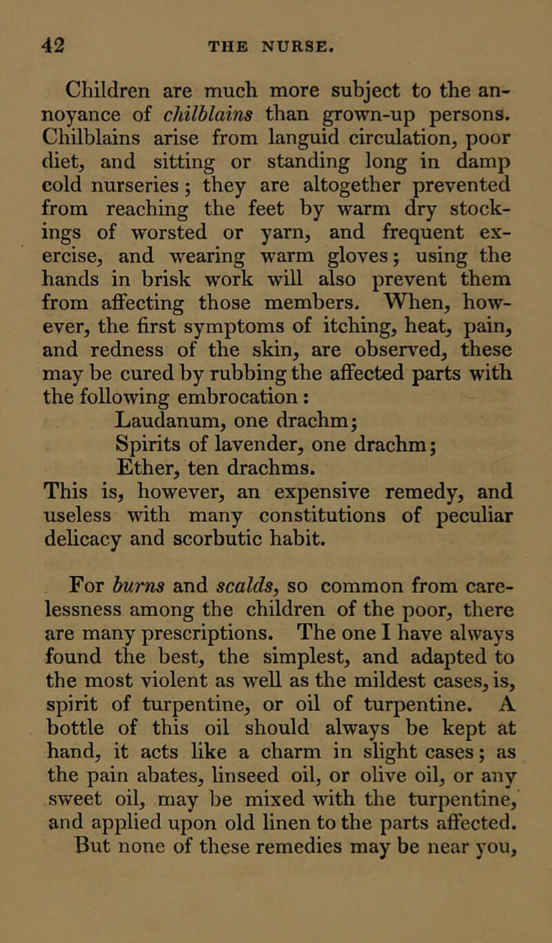 Children are much more subject to the an- noyance of chilblains than grown-up persons. Chilblains arise from languid circulation, poor diet, and sitting or standing long in damp cold nurseries; they are altogether prevented from reaching the feet by warm dry stock- ings of worsted or yarn, and frequent ex- ercise, and wearing warm gloves; using the hands in brisk work will also prevent them from affecting those members. When, how- ever, the first symptoms of itching, heat, pain, and redness of the skin, are observed, these may be cured by rubbing the affected parts with the following embrocation: Laudanum, one drachm; Spirits of lavender, one drachm; Ether, ten drachms. This is, however, an expensive remedy, and useless with many constitutions of peculiar delicacy and scorbutic habit. For burns and scalds, so common from care- lessness among the children of the poor, there are many prescriptions. The one I have always found the best, the simplest, and adapted to the most violent as well as the mildest cases, is, spirit of turpentine, or oil of turpentine. A bottle of this oil should always be kept at hand, it acts like a charm in slight cases; as the pain abates, linseed oil, or olive oil, or any sweet oil, may be mixed with the turpentine, and applied upon old linen to the parts affected. But none of these remedies may be near you.