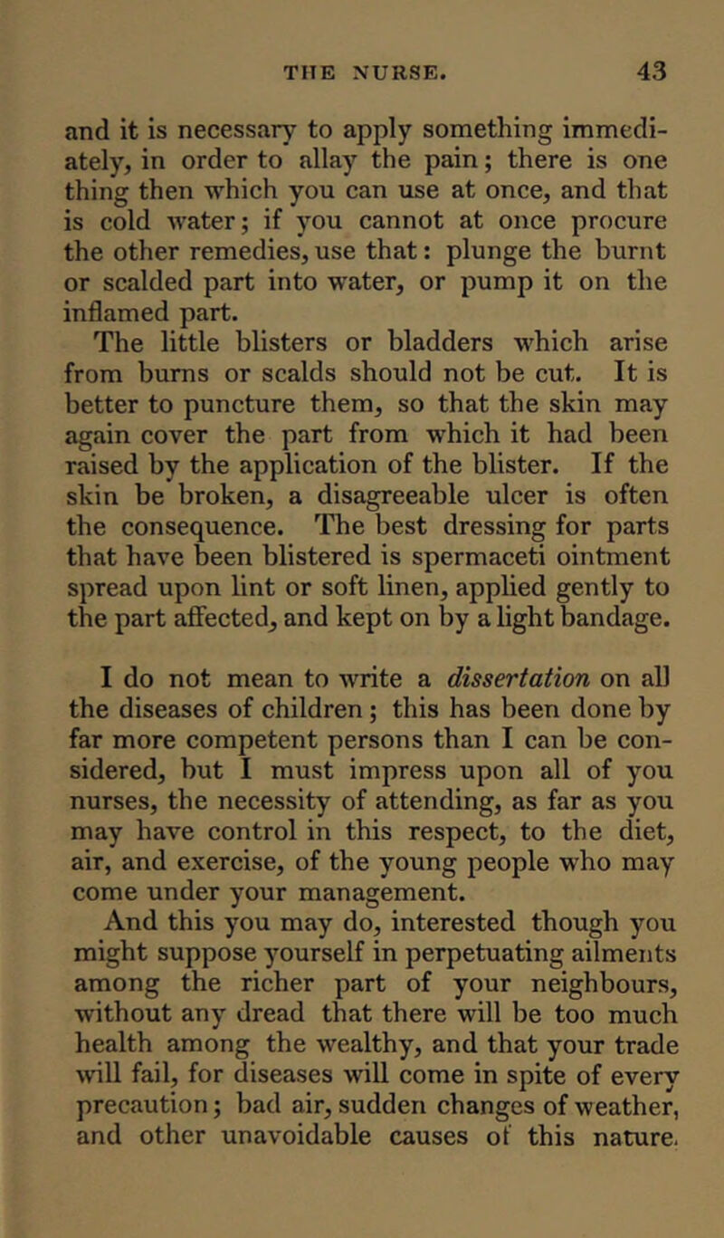 and it is necessary to apply something immedi- ately, in order to allay the pain; there is one thing then which you can use at once, and that is cold water; if you cannot at once procure the other remedies, use that: plunge the burnt or scalded part into water, or pump it on the inflamed part. The little blisters or bladders which arise from burns or scalds should not be cut. It is better to puncture them, so that the skin may again cover the part from which it had been raised by the application of the blister. If the skin be broken, a disagreeable ulcer is often the consequence. The best dressing for parts that have been blistered is spermaceti ointment spread upon lint or soft linen, applied gently to the part affected, and kept on by a light bandage. I do not mean to write a dissertation on all the diseases of children ; this has been done by far more competent persons than I can be con- sidered, but I must impress upon all of you nurses, the necessity of attending, as far as you may have control in this respect, to the diet, air, and exercise, of the young people who may come under your management. And this you may do, interested though you might suppose yourself in perpetuating ailments among the richer part of your neighbours, without any dread that there will be too much health among the wealthy, and that your trade will fail, for diseases will come in spite of every precaution; bad air, sudden changes of weather, and other unavoidable causes of this nature.