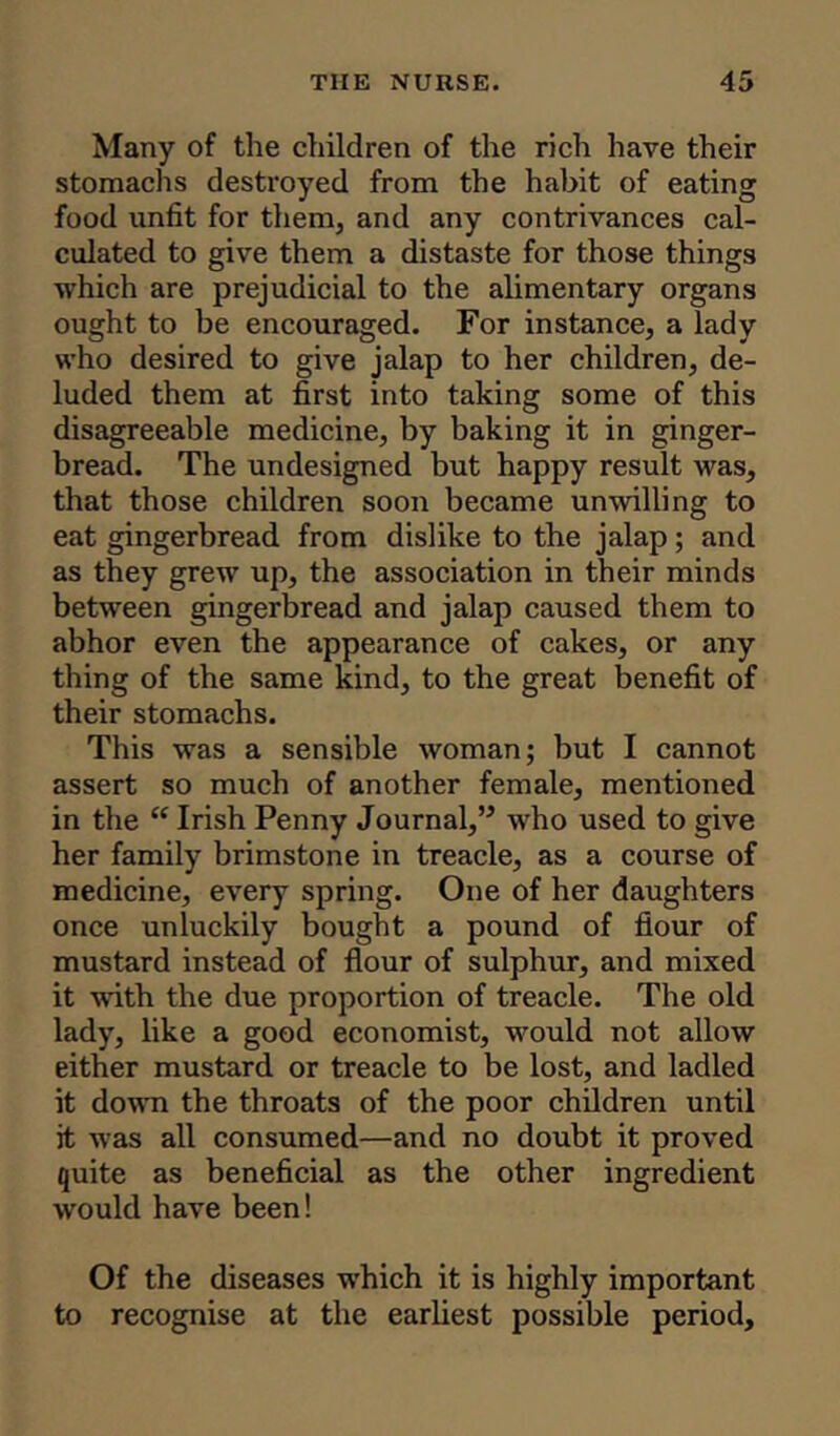 Many of the children of the rich have their stomachs destroyed from the habit of eating food unfit for them, and any contrivances cal- culated to give them a distaste for those things which are prejudicial to the alimentary organs ought to be encouraged. For instance, a lady who desired to give jalap to her children, de- luded them at first into taking some of this disagreeable medicine, by baking it in ginger- bread. The undesigned but happy result was, that those children soon became unwilling to eat gingerbread from dislike to the jalap; and as they grew up, the association in their minds between gingerbread and jalap caused them to abhor even the appearance of cakes, or any thing of the same kind, to the great benefit of their stomachs. This was a sensible woman; but I cannot assert so much of another female, mentioned in the “ Irish Penny Journal,’5 who used to give her family brimstone in treacle, as a course of medicine, every spring. One of her daughters once unluckily bought a pound of flour of mustard instead of flour of sulphur, and mixed it with the due proportion of treacle. The old lady, like a good economist, would not allow either mustard or treacle to be lost, and ladled it down the throats of the poor children until it was all consumed—and no doubt it proved quite as beneficial as the other ingredient would have been! Of the diseases which it is highly important to recognise at the earliest possible period.